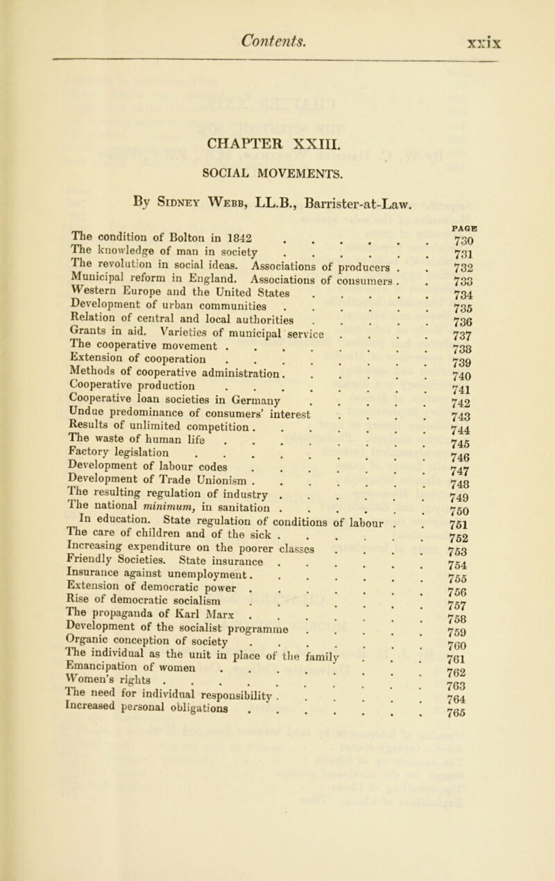 CHAPTER XXIII. SOCIAL MOVEMENTS. By Sidney Webb, LL.B., Barrister-at-Law. PAGE The condition of Bolton in 1842 730 The knowledge of man in society ...... 731 The revolution in social ideas. Associations of producers . . 732 Municipal reform in England. Associations of consumers . . 733 Western Europe and the United States 734 Development of urban communities ...... 735 Relation of central and local authorities ..... 736 Grants in aid. Varieties of municipal service .... 737 The cooperative movement ........ 733 Extension of cooperation Methods of cooperative administration...... 740 Cooperative production ...... 742 Cooperative loan societies in Germany .... 742 Undue predominance of consumers’ interest .... 743 Results of unlimited competition ...... 744 The waste of human life ...... 745 Factory legislation ’ 74g Development of labour codes ...... 747 Development of Trade Unionism ...... 748 I he resulting regulation of industry ...... 749 The national minimum, in sanitation 759 In education. State regulation of conditions of labour . . 751 The care of children and of the sick 752 Increasing expenditure on the poorer classes .... 753 Friendly Societies. State insurance ..... 754 Insurance against unemployment ’ Extension of democratic power ..... 753 Rise of democratic socialism * 757 The propaganda of Karl Marx ....' ^53 Development of the socialist programme .... 759 Organic conception of society 7g0 The individual as the unit in place of the family . . 731 Emancipation of women .... 7g2 Women’s rights ’ ’ ' 7G3 Ihe need for individual responsibility 734 Increased personal obligations ..... 735