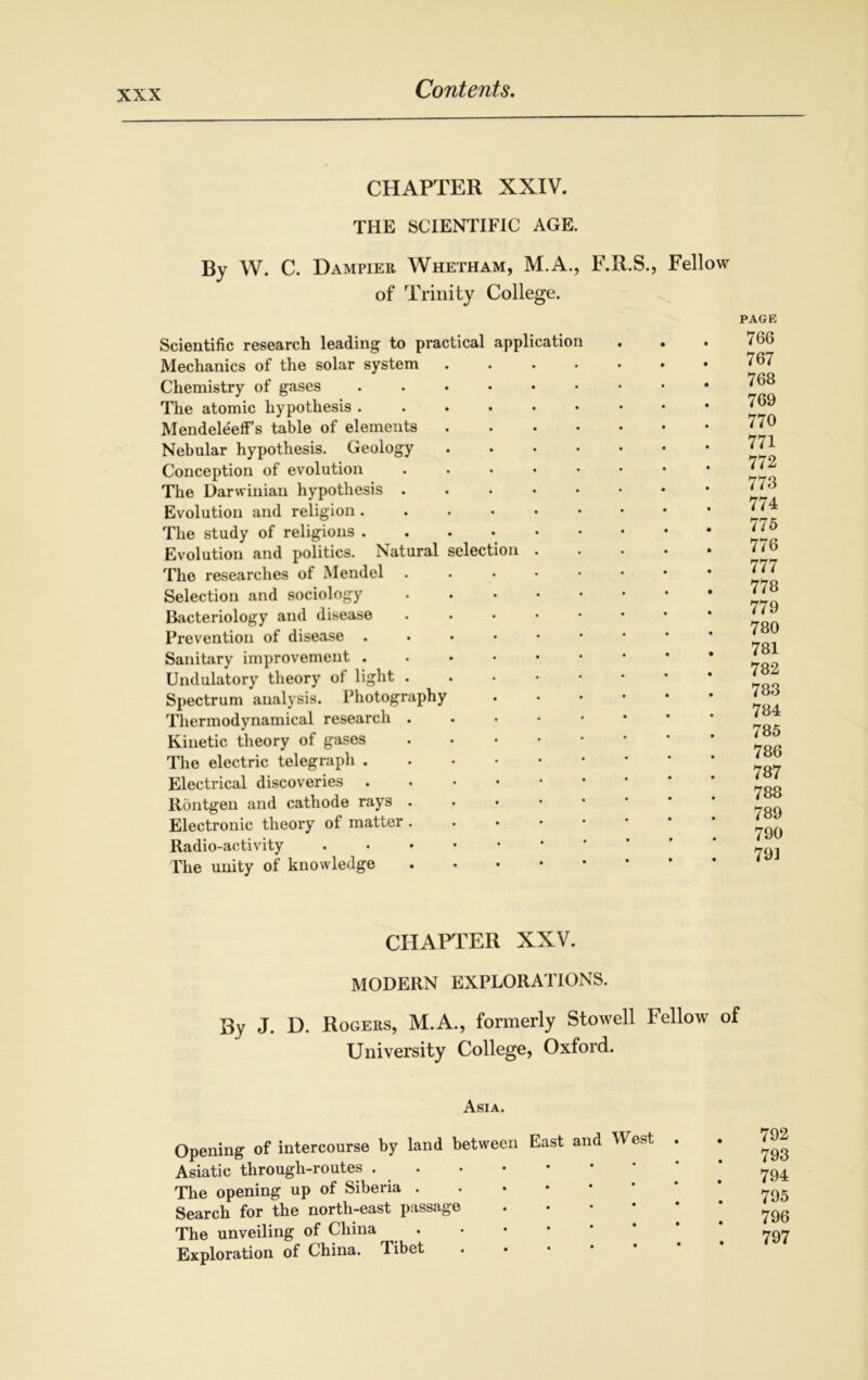 CHAPTER XXIV. THE SCIENTIFIC AGE. By W. C. Dampier Whetham, M.A., F.R.S., Fellow of Trinity College. Scientific research leading to practical application Mechanics of the solar system Chemistry of gases The atomic hypothesis . MendeleefFs table of elements Nebular hypothesis. Geology Conception of evolution The Darwinian hypothesis . Evolution and religion . The study of religions . Evolution and politics. Natural selection The researches of Mendel Selection and sociology Bacteriology and disease Prevention of disease . Sanitary improvement . Undulatory theory of light . Spectrum analysis. Photography Thermodynamical research . Kinetic theory of gases The electric telegraph . Electrical discoveries . Rontgen and cathode rays . Electronic theory of matter . Radio-activity The unity of knowledge PAGE 766 767 768 769 770 771 772 773 774 775 776 777 778 779 780 781 782 783 784 785 786 787 788 789 790 791 CHAPTER XXV. MODERN EXPLORATIONS. By J. D. Rogers, M.A., formerly Stowell Fellow of University College, Oxford. Asia. Opening of intercourse by land between East and M est Asiatic through-routes The opening up of Siberia Search for the north-east passage The unveiling of China Exploration of China. Tibet • 792 793 794 795 796 797