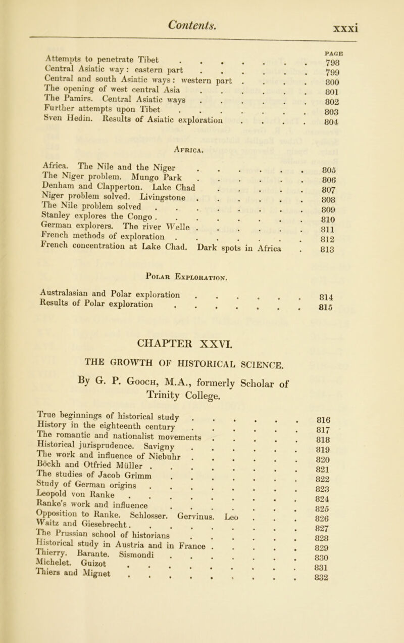 XXXI Attempts to penetrate Tibet Central Asiatic way : eastern part Central and south Asiatic ways : western part The opening of west central Asia The Pamirs. Central Asiatic ways Further attempts upon Tibet Sven lied in. Results of Asiatic exploration PAGE 798 799 800 801 802 803 804 Africa. Africa. The Nile and the Niger .... The Niger problem. Mungo Park .... Denham and Clapperton. Lake Chad Niger problem solved. Livingstone .... The Nile problem solved Stanley explores the Congo German explorers. The river Welle .... trench methods of exploration ..... French concentration at Lake Chad. Dark spots in Africa 805 806 807 808 809 810 811 812 813 Polar Exploration. Australasian and Polar exploration Results of Polar exploration 814 815 CHAPTER XXVI. THE GROWTH OF HISTORICAL SCIENCE. By G. P. Gooch, M.A., formerly Scholar of Trinity College. True beginnings of historical study . History in the eighteenth century The romantic and nationalist movements Historical jurisprudence. Savigny . The work and influence of Niebuhr Bockh and Otfried Muller . The studies of Jacob Grimm Study of German origins Leopold von Ranke .... Ranke s work and influence Opposition to Ranke. Schlosser. Gervinus Waitz and Giesebrecht.... 'The Prussian school of historians Historical study in Austria and in France Thierry. Barante. Sismondi Michelet. Guizot .... Thiers and Mignet . Leo 816 817 818 819 820 821 822 823 824 825 826 827 828 829 830 831 832