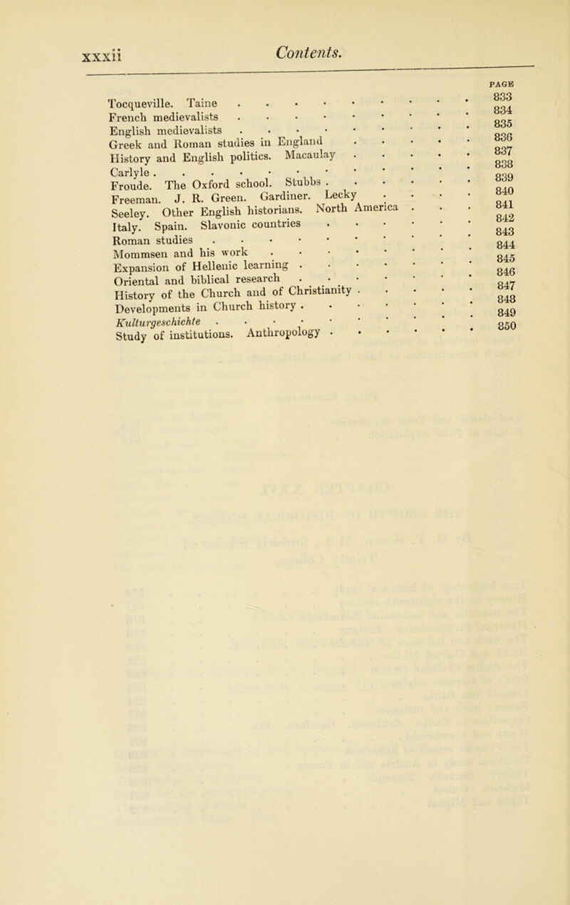 Tocqueville. Taine . French medievalists English medievalists Greek and Roman studies in England History and English politics. Macaulay Carlyle . . . • • Froude. The Oxford school. Stubbs . Freeman. J. R. Green. Gardiner. Lecky Seeley. Other English historians. North America Italy. Spain. Slavonic countries Roman studies . Mommsen and his work Expansion of Hellenic learning . Oriental and biblical research . • History of the Church and of Christianity . Developments in Church history . Kulturgeschichte . Study of institutions. Anthropology . PAGE 833 834 835 836 837 838 839 840 841 842 843 844 845 846 847 848 849 850