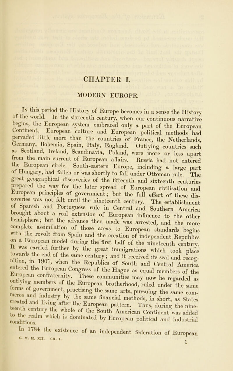 MODERN EUROPE. In this period the History of Europe becomes in a sense the History of the world. In the sixteenth century, when our continuous narrative begins, the European system embraced only a part of the European Continent. European culture and European political methods had pervaded little more than the countries of France, the Netherlands, ermany, Bohemia, Spain, Italy, England. Outlying countries such as Scotland, Ireland, Scandinavia, Poland, were more or less apart from the main current of European affairs. Russia had not entered the European circle. South-eastern Europe, including a large part of Hungary, had fallen or was shortly to fall under Ottoman rule. The great geographical discoveries of the fifteenth and sixteenth centuries prepared the way for the later spread of European civilisation and European principles of government; but the full effect of these dis- covenes was not felt until the nineteenth century. The establishment of Spanish and Portuguese rule in Central and Southern America brought about a real extension of European influence to the other emisphere; but the advance then made was arrested, and the more complete assimilation of those areas to European standards begins lth ^*e revolt from SPaln and the creation of independent Republics on a European model during the first half of the nineteenth century. It was carried further by the great immigrations which took place towards the end of the same century; and it received its seal and recog- ntmn in 1901, when the Republics of South and Central America entered the European Congress of the Hague as equal members of the uropean confraternity. These communities may now be regarded as on ying members of the European brotherhood, ruled under the same ■ ms of government, practising the same arts, pursuing the same com- SliTif” yftby ^ finanCial methods’ in sh°rt, « States tecntlfr ! T af^r/he European Pattem; Thus, during the nine- to th r'i 01V i .0 10 e 0 the South American Continent was added conditions '' d°minated h>' European political and industrial In l~8f the existence of an independent federation of European c. M. H. XII. CH. I.