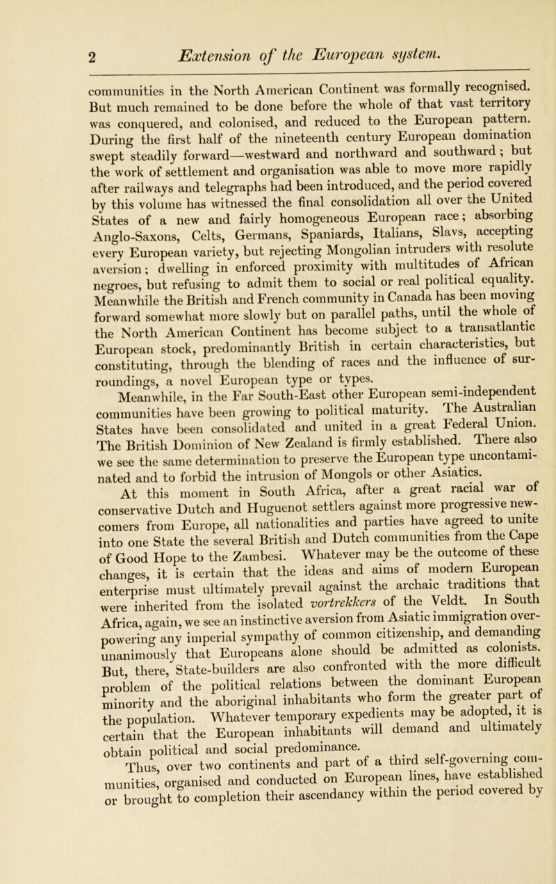 communities in the North American Continent was formally recognised. But much remained to be done before the whole of that vast territory was conquered, and colonised, and reduced to the European pattern. During the first half of the nineteenth century European domination swept steadily forward—westward and northward and southward , but the work of settlement and organisation was able to move more rapidly after railways and telegraphs had been introduced, and the period covered by this volume has witnessed the final consolidation all over the United States of a new and fairly homogeneous European race; absorbing Anglo-Saxons, Celts, Germans, Spaniards, Italians, Slavs, accepting every European variety, but rejecting Mongolian intruders with resolute aversion; dwelling in enforced proximity with multitudes of African negroes, but refusing to admit them to social or real political equality. Meanwhile the British and French community in Canada has been moving forward somewhat more slowly but on parallel paths, until the whole of the North American Continent has become subject to a transatlantic European stock, predominantly British in certain characteristics, but constituting, through the blending of races and the influence of sur- roundings, a novel European type or types. Meanwhile, in the Far South-East other European semi-independent communities have been growing to political maturity. rLhe Australian States have been consolidated and united in a great Federal Union. The British Dominion of New Zealand is firmly established. There also we see the same determination to preserve the European type uncontami- nated and to forbid the intrusion of Mongols or other Asiatics. At this moment in South Africa, after a great racial war of conservative Dutch and Huguenot settlers against more progressive new- comers from Europe, all nationalities and parties have agreed to unite into one State the several British and Dutch communities from the Cape of Good Hope to the Zambesi. Whatever may be the outcome of these changes, it is certain that the ideas and aims of modern European enterprise must ultimately prevail against the archaic traditions that were inherited from the isolated vortrekkers of the Veldt. In South Africa, again, we see an instinctive aversion from Asiatic immigration over- powering any imperial sympathy of common citizenship, and demanding unanimously that Europeans alone should be admitted as colonists But there, State-builders are also confronted with the more difficult problem of the political relations between the dominant European minority and the aboriginal inhabitants who form the greater part of the population. Whatever temporary expedients may be adopted, it is certain that the European inhabitants will demand and ultimately obtain political and social predominance. Thus, over two continents and part of a third self-governing con- munities, organised and conducted on European lines, have established or brought to completion their ascendancy within the period covered by