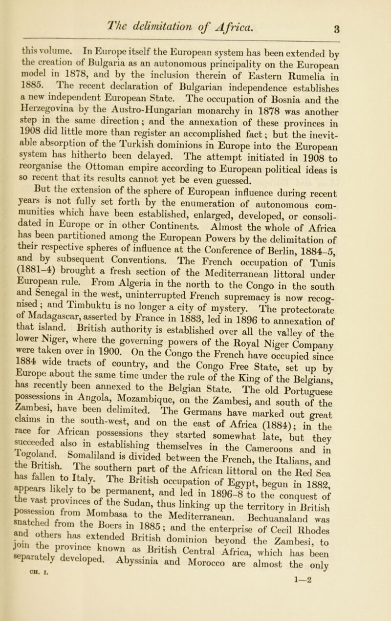 The delimitation of Africa. this volume. In Europe itself the European system has been extended by the creation of Bulgaria as an autonomous principality on the European model in 1878, and by the inclusion therein of Eastern Rumelia in 1885. The recent declaration of Bulgarian independence establishes a new independent European State. The occupation of Bosnia and the Herzegovina by the Austro-Hungarian monarchy in 1878 was another step in the same direction; and the annexation of these provinces in 1908 did little more than register an accomplished fact; but the inevit- able absorption ot the Turkish dominions in Europe into the European system has hitherto been delayed. The attempt initiated in 1908 to reorganise the Ottoman empire according to European political ideas is so recent that its results cannot yet be even guessed. But the extension of the sphere of European influence during recent years is not fully set forth by the enumeration of autonomous com- munities which have been established, enlarged, developed, or consoli- dated in Europe or in other Continents. Almost the whole of Africa has been partitioned among the European Powers by the delimitation of their respective spheres of influence at the Conference of Berlin, 1884-5 and by subsequent Conventions. The French occupation of Tunis (1881-4) brought a fresh section of the Mediterranean littoral under European rule. From Algeria in the north to the Congo in the south and Senegal in the west, uninterrupted French supremacy is now recog- msed; and Timbuktu is no longer a city of mystery. The protectorate of Madagascar asserted by France in 1883, led in 1896 to annexation of that island. British authority is established over all the vallev of the lower Niger, where the governing powers of the Royal Niger Company Tssl r rvn l900' 0n the ConS° the French have occupied since 1884 wide tracts of country, and the Congo Free State, set up by Europe about the same time under the rule of the King of the Belgians, has recently been annexed to the Belgian State. The old Portuguese possessions in Angola Mozambique, on the Zambesi, and south of the Zambesi, have been delimited. The Germans have marked out great claims in the south-west, and on the east of Africa (1884); i„ the lace for African possessions they started somewhat late, but they succeeded also in establishing themselves in the Cameroons and in theSBritfh S°™aWand 18 dmded between the French, the Italians, and the British The southern part of the African littoral on the Red Sea as fallen to Italy. The British occupation of Egypt, begun in 1882 appears likely to be permanent, and led in 1896-fto^ thfeonquest of the vast provinces of the Sudan, thus linking up the territory in British S,Tf, ,hMTb“*ll” “«• snatch d from the Boers ,n 1885; and the enterprise of Cecil Rhodes £ eX e’lded British d^dnion beyond the Zambesi, to CnSvTT n0'?,aS.J!rit'sh Central Africa, which has been separately developed. Abyssinia and Morocco are almost the only CH. I. J 1—2