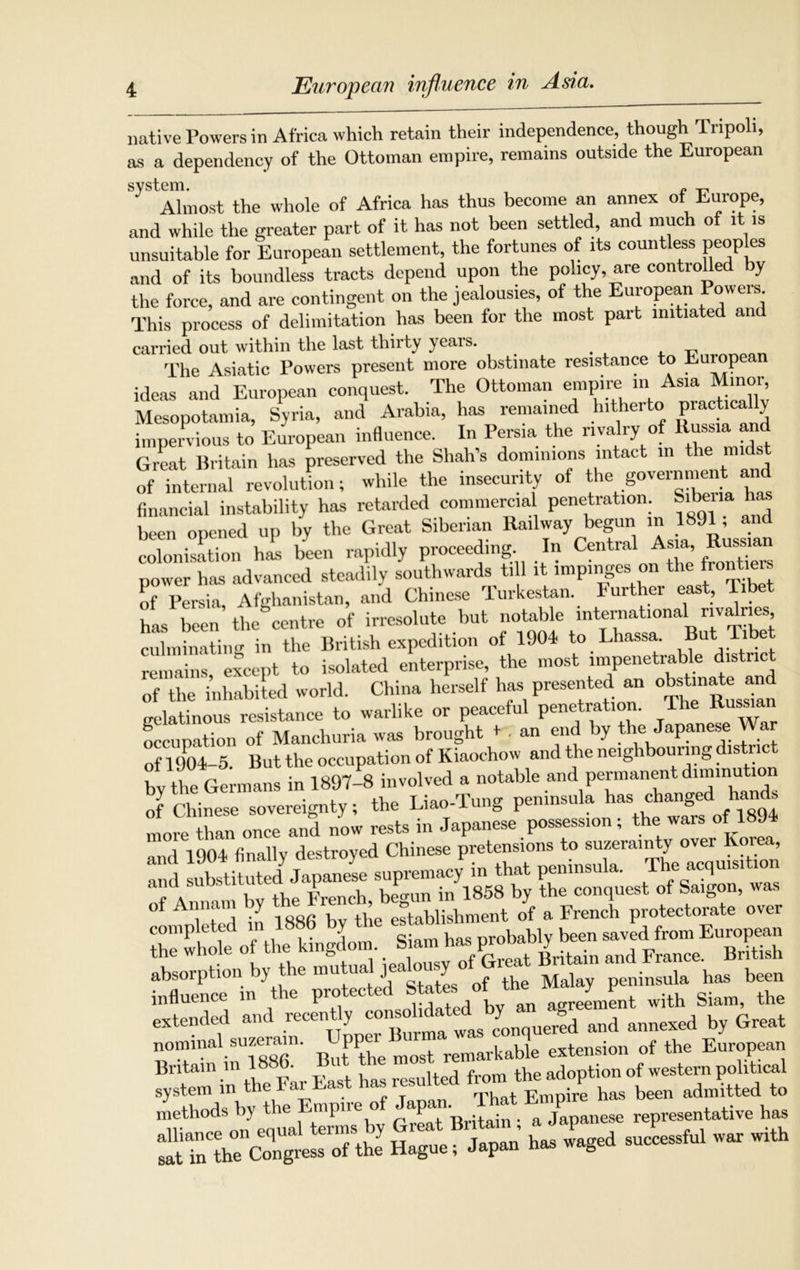 European influence in Asia. native Powers in Africa which retain their independence, though Tripoli, as a dependency of the Ottoman empire, remains outside the European Almost the whole of Africa has thus become an annex of Europe, and while the greater part of it has not been settled, and much of it is unsuitable for European settlement, the fortunes of its countless peoples and of its boundless tracts depend upon the policy, are controlled by the force, and are contingent on the jealousies, of the European Powers This process of delimitation has been for the most part initiated and carried out within the last thirty yeais. . The Asiatic Powers present more obstinate resistance to European ideas and European conquest. The Ottoman empire m Asia Minor Mesopotamia, Syria, and Arabia, has remained hitherto P>'aetica y impervious to European influence. In Persia the rivalry of Russia and Great Britain has preserved the Shah’s dominions intact in the midst of internal revolution; while the insecurity of the government and financial instability has retarded commercial penetration. Sibeiia ha been opened up by the Great Siberian Railway begun in 1891, a colonisation has been rapidly proceeding In Central *** J power has advanced steadily southwards till it impinges on the front.eis of Persia, Afghanistan, and Chinese 'lurkestan. Further east, T has been the centre of irresolute but notable international rivalries culminating in the British expedition of 1904 to Lhassa. But Tibe remains except to isolated enterprise, the most impenetrable district of the inhabited world. China herself has presented an obstinate and gelatinous resistance to warlike or peaceful penetration. The Russian occupation of Manchuria was brought * • an end by the Japanese War of 1904-5. But the occupation of Kiaochow and the neighbouring district bv the Germans in 1897-8 involved a notable and permanent diminut of Chinese sovereignty; the Liao-Tung peninsula ^ ' “ more than once and now rests in Japanese possession; the wais of 1894 1 1904 finally destroyed Chinese pretensions to suzerainty over Korea, “d ssss £2. »r Kssrz - a7*“ 9 'SS&ixSZ,5IVSZERZ r£. -I»»ihi., b, ft. J*7“ ,O,0?T m2, peninsula h. influence in the protected States 'ment with Siam, the extended and recently annexed by Great nominal suzerain. remarkable extension of the European Britain m 1886 Bt th adoption of western political system in the Far East has resulted Empire has been admitted to methods by the Emp.re of ™ E^nese representative has
