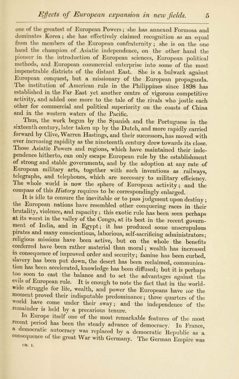 one of the greatest of European Powers; she has annexed Formosa and dominates Korea; she has effectively claimed recognition as an equal from the members of the European confraternity ; she is on the one hand the champion of Asiatic independence, on the other hand the pioneer in the introduction of European sciences, European political methods, and European commercial enterprise into some of the most impenetrable districts of the distant East. She is a bulwark against European conquest, but a missionary of the European propaganda. The institution of American rule in the Philippines since 1898 has established in the Far East yet another centre of vigorous competitive activity, and added one more to the tale of the rivals who jostle each other for commercial and political superiority on the coasts of China and in the western waters of the Pacific. Thus, the work begun by the Spanish and the Portuguese in the sixteenth century, later taken up by the Dutch, and more rapidly carried forward by Clive, Warren Hastings, and their successors, has moved with ever increasing rapidity as the nineteenth century drew towards its close. Those Asiatic Powers and regions, which have maintained their inde- pendence hitherto, can only escape European rule by the establishment of strong and stable governments, and by the adoption at any rate of Euiopean military arts, together with such inventions as railways, telegraphs, and telephones, which are necessary to military efficiency. The whole world is now the sphere of European activity; and the compass of this History requires to be correspondingly enlarged. It is idle to censure the inevitable or to pass judgment upon destiny; the European nations have resembled other conquering races in their biutality, violence, and rapacity; this exotic rule has been seen perhaps at its worst in the valley of the Congo, at its best in the recent govern- ment of India, and in Egypt; it has produced some unscrupulous pirates and many conscientious, laborious, self-sacrificing administrators; religious missions have been active, but on the whole the benefits conferred have been rather material than moral; wealth has increased m consequence of improved order and security; famine has been curbed, slavery has been put down, the desert has been reclaimed, communica- tion has been accelerated, knowledge has been diffused; but it is perhaps too soon to cast the balance and to set the advantages against the evils of European rule. It is enough to note the fact that in the world- wide struggle for life, wealth, and power the Europeans have ior the moment proved their indisputable predominance; three quarters of the world have come under their sway; and the independence of the lemainder is held by a precarious tenure. In Europe itself one of the most remarkable features of the most recent period has been the steady advance of democracy. In France, a democratic autocracy was replaced by a democratic Republic as a consequence ot the great War with Germany. The German Empire was