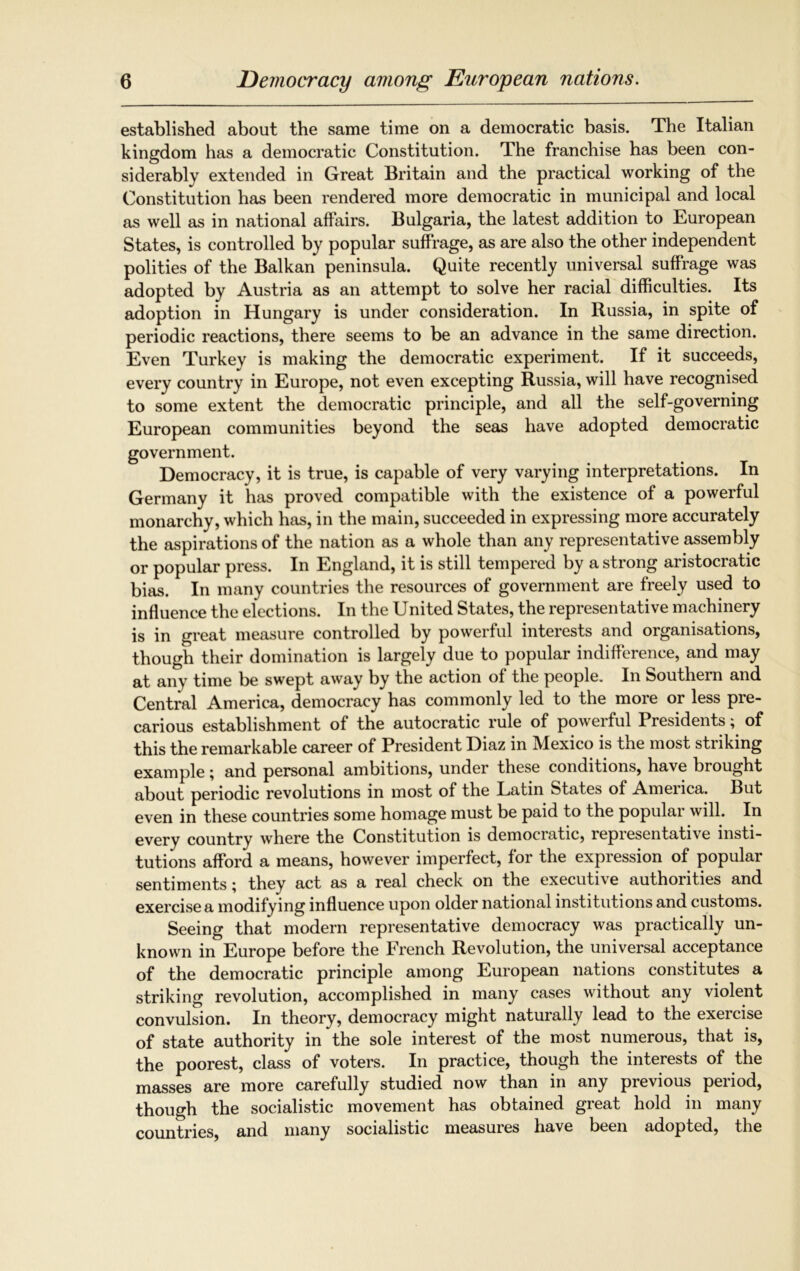 established about the same time on a democratic basis. The Italian kingdom has a democratic Constitution. The franchise has been con- siderably extended in Great Britain and the practical working of the Constitution has been rendered more democratic in municipal and local as well as in national affairs. Bulgaria, the latest addition to European States, is controlled by popular suffrage, as are also the other independent polities of the Balkan peninsula. Quite recently universal suffrage was adopted by Austria as an attempt to solve her racial difficulties. Its adoption in Hungary is under consideration. In Russia, in spite of periodic reactions, there seems to be an advance in the same direction. Even Turkey is making the democratic experiment. If it succeeds, every country in Europe, not even excepting Russia, will have recognised to some extent the democratic principle, and all the self-governing European communities beyond the seas have adopted democratic government. Democracy, it is true, is capable of very varying interpretations. In Germany it has proved compatible with the existence of a powerful monarchy, which has, in the main, succeeded in expressing more accurately the aspirations of the nation as a whole than any representative assembly or popular press. In England, it is still tempered by a strong aristocratic bias. In many countries the resources of government are freely used to influence the elections. In the United States, the representative machinery is in great measure controlled by powerful interests and organisations, though their domination is largely due to popular indifference, and may at any time be swept away by the action of the people. In Southern and Central America, democracy has commonly led to the more or less pre- carious establishment of the autocratic rule of powerful Presidents; of this the remarkable career of President Diaz in Mexico is the most striking example; and personal ambitions, under these conditions, have brought about periodic revolutions in most of the Latin States of America. But even in these countries some homage must be paid to the populai will. In every country where the Constitution is demociatic, iepiesentati\e insti- tutions afford a means, however imperfect, for the expression of populai sentiments; they act as a real check on the executive authorities and exercise a modifying influence upon older national institutions and customs. Seeing that modern representative democracy was practically un- known in Europe before the French Revolution, the universal acceptance of the democratic principle among European nations constitutes a striking revolution, accomplished in many cases without any violent convulsion. In theory, democracy might naturally lead to the exercise of state authority in the sole interest of the most numerous, that is, the poorest, class of voters. In practice, though the interests of the masses are more carefully studied now than in any previous period, though the socialistic movement has obtained great hold in many countries, and many socialistic measures have been adopted, the