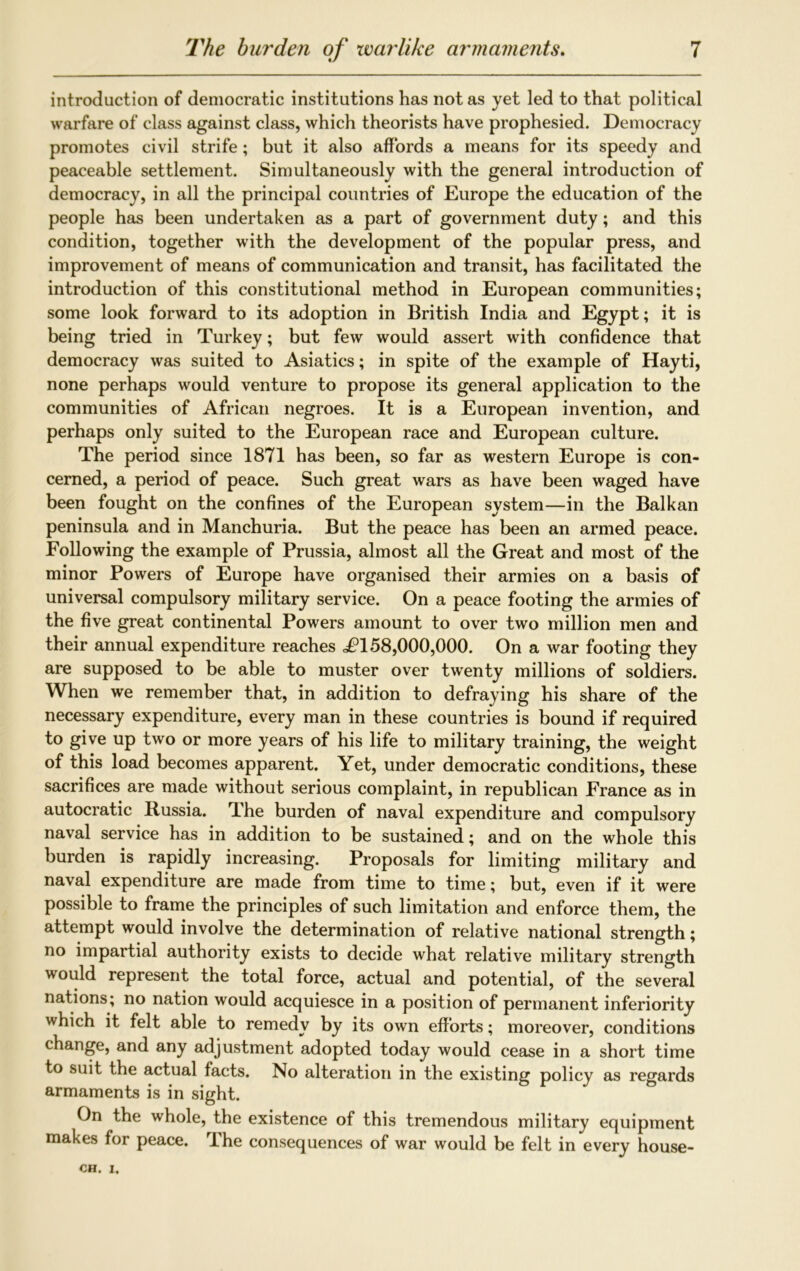 introduction of democratic institutions has not as yet led to that political warfare of class against class, which theorists have prophesied. Democracy promotes civil strife ; but it also affords a means for its speedy and peaceable settlement. Simultaneously with the general introduction of democracy, in all the principal countries of Europe the education of the people has been undertaken as a part of government duty; and this condition, together with the development of the popular press, and improvement of means of communication and transit, has facilitated the introduction of this constitutional method in European communities; some look forward to its adoption in British India and Egypt; it is being tried in Turkey; but few would assert with confidence that democracy was suited to Asiatics; in spite of the example of Hayti, none perhaps would venture to propose its general application to the communities of African negroes. It is a European invention, and perhaps only suited to the European race and European culture. The period since 1871 has been, so far as western Europe is con- cerned, a period of peace. Such great wars as have been waged have been fought on the confines of the European system—in the Balkan peninsula and in Manchuria. But the peace has been an armed peace. Following the example of Prussia, almost all the Great and most of the minor Powers of Europe have organised their armies on a basis of universal compulsory military service. On a peace footing the armies of the five great continental Powers amount to over two million men and their annual expenditure reaches <F158,000,000. On a war footing they are supposed to be able to muster over twenty millions of soldiers. When we remember that, in addition to defraying his share of the necessary expenditure, every man in these countries is bound if required to give up two or more years of his life to military training, the weight of this load becomes apparent. Yet, under democratic conditions, these sacrifices are made without serious complaint, in republican France as in autocratic Russia. 'Ihe burden of naval expenditure and compulsory naval service has in addition to be sustained; and on the whole this burden is rapidly increasing. Proposals for limiting military and naval expenditure are made from time to time; but, even if it were possible to frame the principles of such limitation and enforce them, the attempt would involve the determination of relative national strength; no impartial authority exists to decide what relative military strength would represent the total force, actual and potential, of the several nations; no nation would acquiesce in a position of permanent inferiority which it felt able to remedy by its own efforts; moreover, conditions change, and any adjustment adopted today would cease in a short time to suit the actual facts. No alteration in the existing policy as regards armaments is in sight. On the whole, the existence of this tremendous military equipment makes for peace. The consequences of war would be felt in every house-