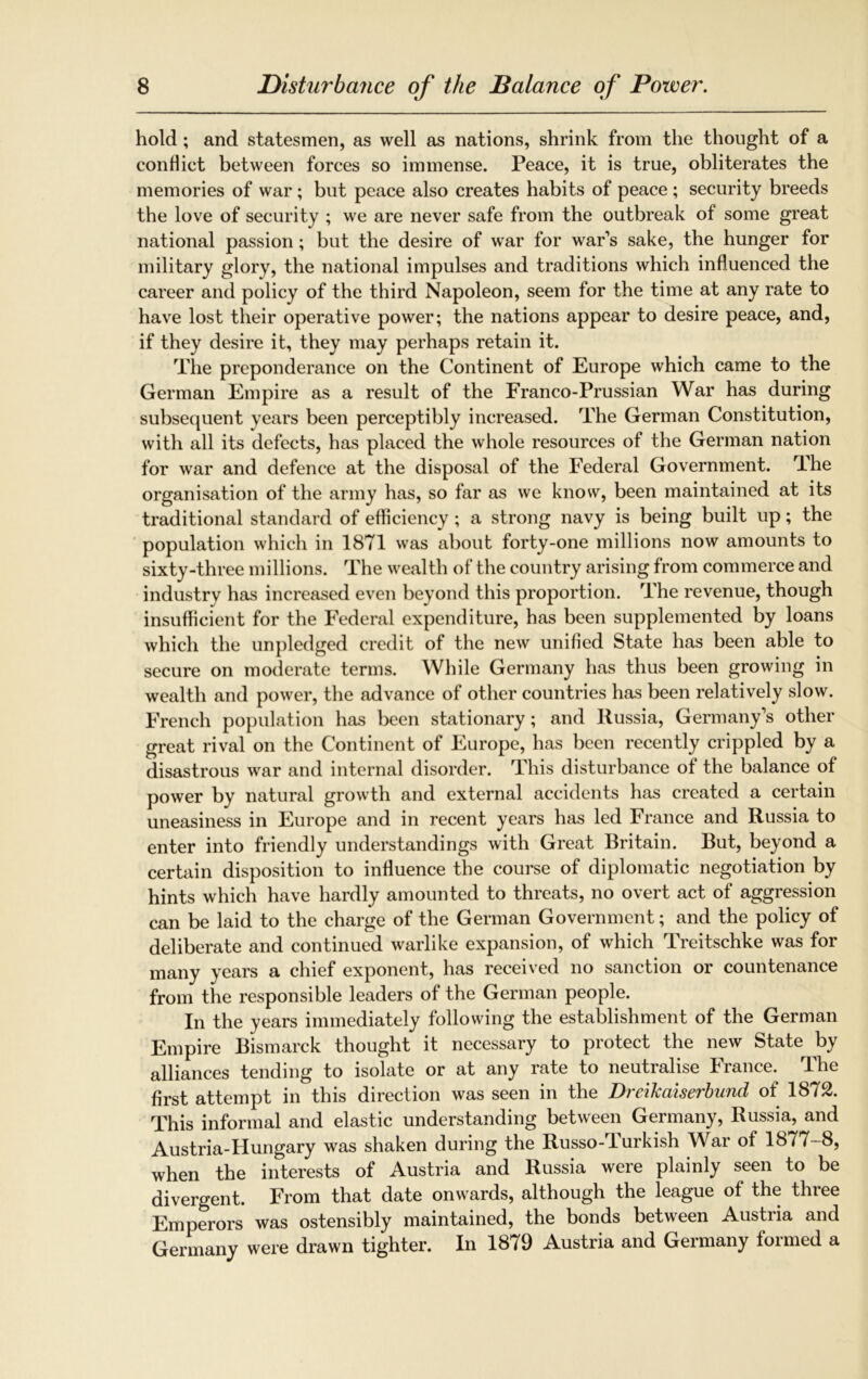 hold; and statesmen, as well as nations, shrink from the thought of a conHict between forces so immense. Peace, it is true, obliterates the memories of war; but peace also creates habits of peace ; security breeds the love of security ; we are never safe from the outbreak of some great national passion; but the desire of war for war’s sake, the hunger for military glory, the national impulses and traditions which influenced the career and policy of the third Napoleon, seem for the time at any rate to have lost their operative power; the nations appear to desire peace, and, if they desire it, they may perhaps retain it. The preponderance on the Continent of Europe which came to the German Empire as a result of the Franco-Prussian War has during subsequent years been perceptibly increased. The German Constitution, with all its defects, has placed the whole resources of the German nation for war and defence at the disposal of the Federal Government. The organisation of the army has, so far as we know, been maintained at its traditional standard of efficiency; a strong navy is being built up; the population which in 1871 was about forty-one millions now amounts to sixty-three millions. The wealth of the country arising from commerce and industry has increased even beyond this proportion. The revenue, though insufficient for the Federal expenditure, has been supplemented by loans which the unpledged credit of the new unified State has been able to secure on moderate terms. While Germany has thus been growing in wealth and power, the advance of other countries has been relatively slow. French population has been stationary; and Russia, Germany’s other great rival on the Continent of Europe, has been recently crippled by a disastrous war and internal disorder. This disturbance of the balance of power by natural growth and external accidents has created a certain uneasiness in Europe and in recent years has led France and Russia to enter into friendly understandings with Great Britain. But, beyond a certain disposition to influence the course of diplomatic negotiation by hints which have hardly amounted to threats, no overt act of aggression can be laid to the charge of the German Government; and the policy of deliberate and continued warlike expansion, of which Treitschke was for many years a chief exponent, has received no sanction or countenance from the responsible leaders of the German people. In the years immediately following the establishment of the German Empire Bismarck thought it necessary to protect the new State by alliances tending to isolate or at any rate to neutralise France. The first attempt in this direction was seen in the Dreikaiserbund of 1872. This informal and elastic understanding between Germany, Russia, and Austria-Hungary was shaken during the Russo- lurkish War of 1877-8, when the interests of Austria and Russia were plainly seen to be divergent. From that date onwards, although the league of the three Emperors was ostensibly maintained, the bonds between Austria and Germany were drawn tighter. In 1879 Austria and Geimany foimed a