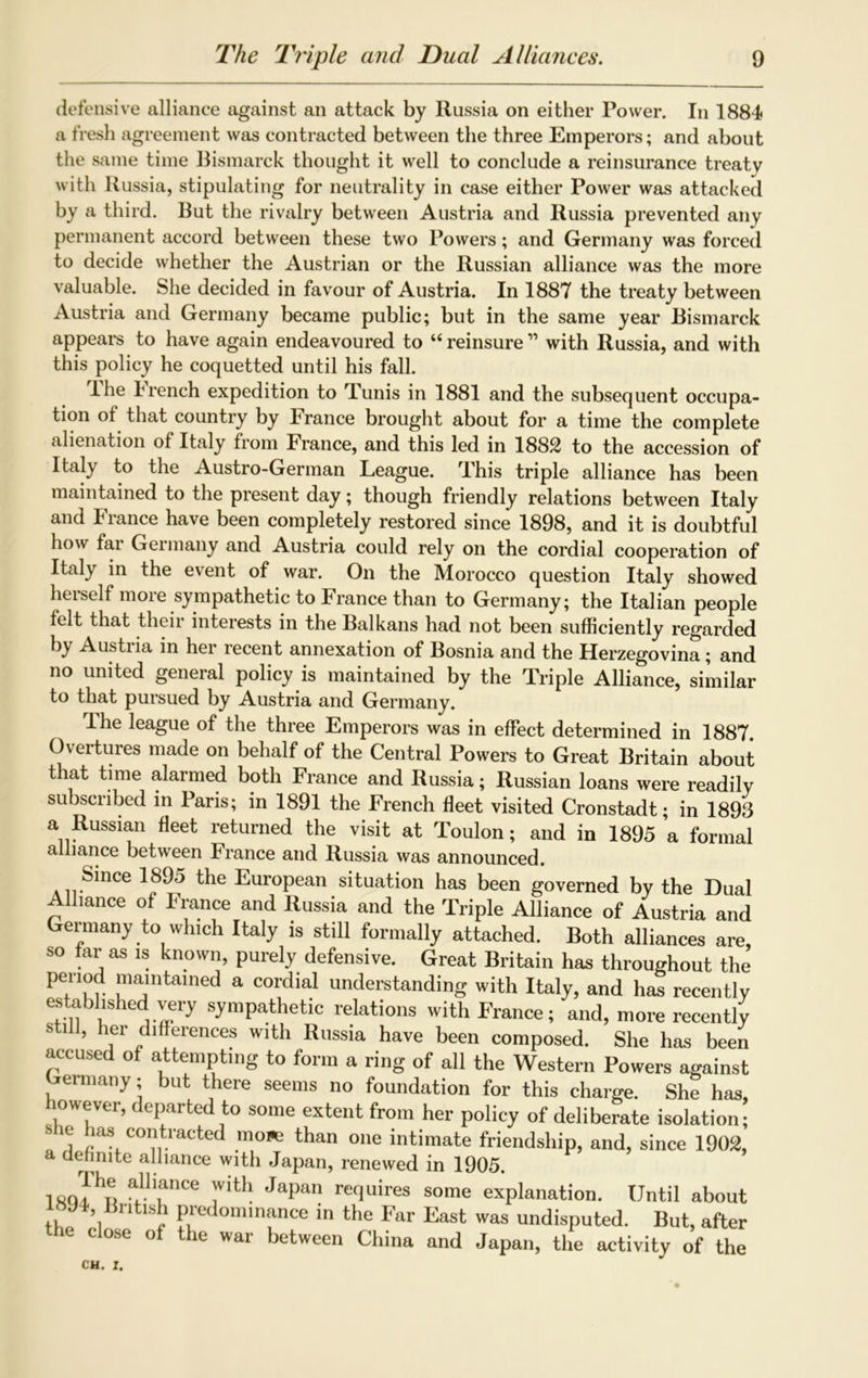 defensive alliance against an attack by Russia on either Power. In 1884 a fresh agreement was contracted between the three Emperors; and about the same time Bismarck thought it well to conclude a reinsurance treaty with Russia, stipulating for neutrality in case either Power was attacked by a third. But the rivalry between Austria and Russia prevented any permanent accord between these two Powers; and Germany was forced to decide whether the Austrian or the Russian alliance was the more valuable. She decided in favour of Austria. In 1887 the treaty between Austria and Germany became public; but in the same year Bismarck appears to have again endeavoured to “ reinsure ” with Russia, and with this policy he coquetted until his fall. The French expedition to Tunis in 1881 and the subsequent occupa- tion of that country by France brought about for a time the complete alienation of Italy from France, and this led in 1882 to the accession of Italy to the Austro-German League. This triple alliance has been maintained to the present day; though friendly relations between Italy and fiance have been completely restored since 1898, and it is doubtful how fai Geimany and Austria could rely on the cordial cooperation of Italy in the event of war. On the Morocco question Italy showed herself more sympathetic to France than to Germany; the Italian people felt that their interests in the Balkans had not been sufficiently regarded by Austria in her recent annexation of Bosnia and the Herzegovina; and no united general policy is maintained by the Triple Alliance, similar to that pursued by Austria and Germany. I he league of the three Emperors was in effect determined in 1887 Overtures made on behalf of the Central Powers to Great Britain about that time alarmed both France and Russia; Russian loans were readily subscribed in Paris; in 1891 the French fleet visited Cronstadt; in 1893 a Russian fleet returned the visit at Toulon; and in 1895 a formal alliance between France and Russia was announced. Since 1895 the European situation has been governed by the Dual Alliance of France and Russia and the Triple Alliance of Austria and Germany to which Italy is still formally attached. Both alliances are, so far as is known, purely defensive. Great Britain has throughout the pe,r\°^ maintained a cordial understanding with Italy, and has recently established very sympathetic relations with France; and, more recently still, her differences with Russia have been composed. She has been accused of attempting to form a ring of all the Western Powers against ermany; but there seems no foundation for this charge. She has, however, departed to some extent from her policy of deliberate isolation; _ ^ as infracted mows than one intimate friendship, and, since 1902, a definite alliance with Japan, renewed in 1905. ixq!hn a'll,ance 7‘th Japan mluires some explanation. Until about 94, British predominance in the Far East was undisputed. But, after L Ose of the war between China and Japan, the activity of the