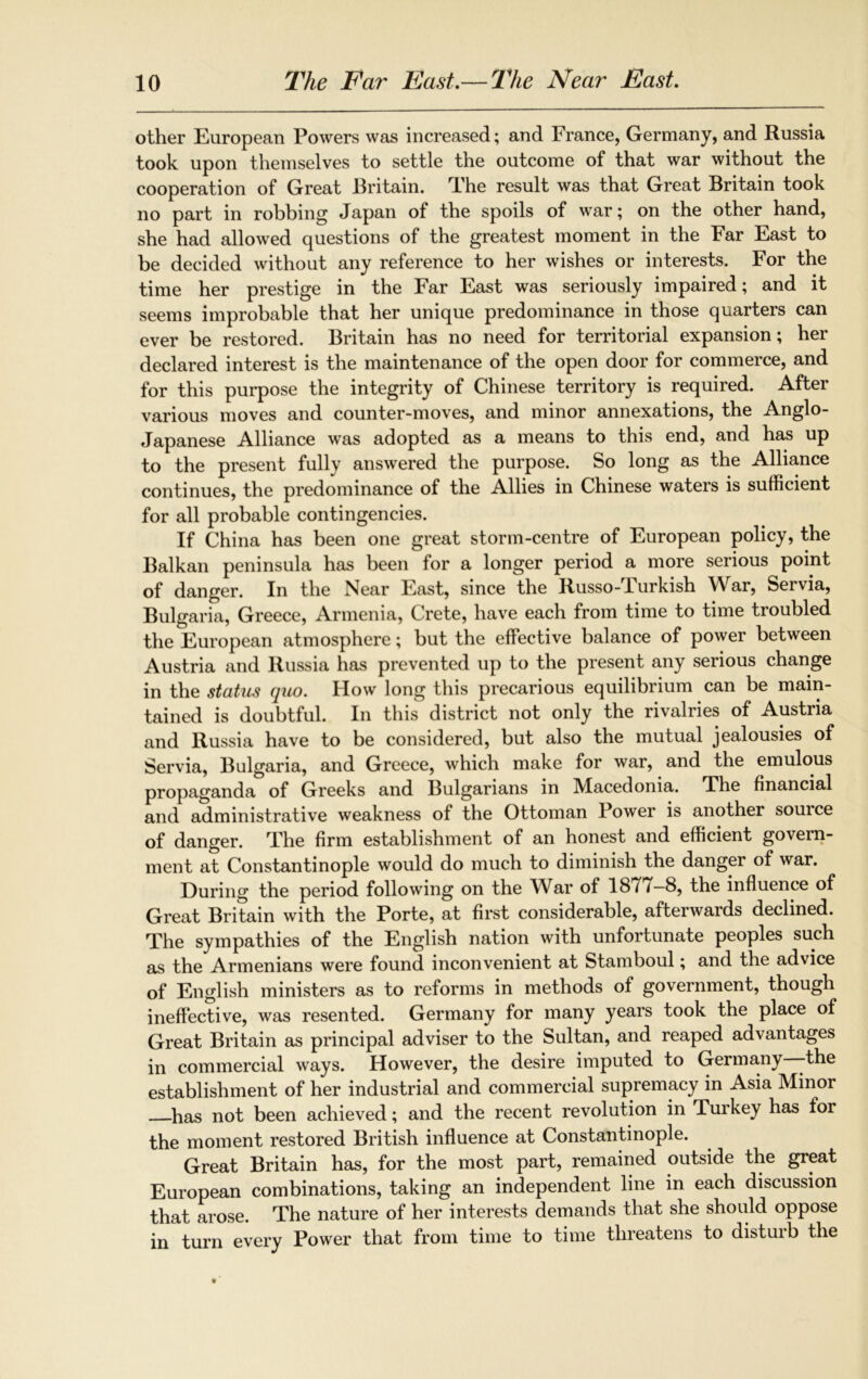 other European Powers was increased; and France, Germany, and Russia took upon themselves to settle the outcome of that war without the cooperation of Great Britain. rFhe result was that Great Britain took no part in robbing Japan of the spoils of war; on the other hand, she had allowed questions of the greatest moment in the Far East to be decided without any reference to her wishes or interests. For the time her prestige in the Far East was seriously impaired; and it seems improbable that her unique predominance in those quarters can ever be restored. Britain has no need for territorial expansion; her declared interest is the maintenance of the open door for commerce, and for this purpose the integrity of Chinese territory is required. After various moves and counter-moves, and minor annexations, the Anglo- Japanese Alliance was adopted as a means to this end, and has up to the present fully answered the purpose. So long as the Alliance continues, the predominance of the Allies in Chinese waters is sufficient for all probable contingencies. If China has been one great storm-centre of European policy, the Balkan peninsula has been for a longer period a more serious point of danger. In the Near East, since the Russo-lurkish War, Servia, Bulgaria, Greece, Armenia, Crete, have each from time to time troubled the European atmosphere; but the effective balance of power between Austria and Russia has prevented up to the present any serious change in the status quo. How long this precarious equilibrium can be main- tained is doubtful. In this district not only the rivalries of Austria and Russia have to be considered, but also the mutual jealousies of Servia, Bulgaria, and Greece, which make for war, and the emulous propaganda of Greeks and Bulgarians in Macedonia. The financial and administrative weakness of the Ottoman Bower is another source of danger. The firm establishment of an honest and efficient govern- ment at Constantinople would do much to diminish the danger of war. During the period following on the War of 1877-8, the influence of Great Britain with the Porte, at first considerable, afterwards declined. The sympathies of the English nation with unfortunate peoples such as the Armenians were found inconvenient at Stamboul; and the advice of English ministers as to reforms in methods of government, though ineffective, was resented. Germany for many years took the place of Great Britain as principal adviser to the Sultan, and reaped advantages in commercial ways. However, the desire imputed to Germany -the establishment of her industrial and commercial supremacy in Asia Minor has not been achieved; and the recent revolution in Turkey has for the moment restored British influence at Constantinople. Great Britain has, for the most part, remained outside the great European combinations, taking an independent line in each discussion that arose. The nature of her interests demands that she should oppose in turn every Power that from time to time threatens to disturb the