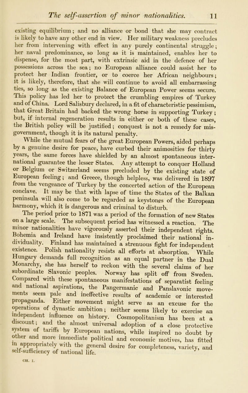 existing equilibrium; and no alliance or bond that she may contract is likely to have any other end in view. Her military weakness precludes her from intervening with effect in any purely continental struggle; her naval predominance, so long as it is maintained, enables her to dispense, for the most part, with extrinsic aid in the defence of her possessions across the sea; no European alliance could assist her to protect her Indian frontier, or to coerce her African neighbours; it is likely, therefore, that she will continue to avoid all embarrassing ties, so long as the existing Balance of European Power seems secure. T-his policy has led her to protect the crumbling empires of Turkey and of China. Lord Salisbury declared, in a fit of characteristic pessimism, that Great Britain had backed the wrong horse in supporting Turkey ; but, if internal regeneration results in either or both of these cases, the British policy will be justified; conquest is not a remedy for mis- government, though it is its natural penalty. While the mutual fears of the great European Powers, aided perhaps by a genuine desire for peace, have curbed their animosities for thirty years, the same forces have shielded by an almost spontaneous inter- national guarantee the lesser States. Any attempt to conquer Holland or Belgium or Switzerland seems precluded by the existing state of European feeling; and Greece, though helpless, was delivered in 1897 from the vengeance of Turkey by the concerted action of the European conclave. It may be that with lapse of time the States of the Balkan peninsula will also come to be regarded as keystones of the European harmony, which it is dangerous and criminal to disturb. The period prior to 1871 was a period of the formation of new States on a large scale. The subsequent period has witnessed a reaction. The minor nationalities have vigorously asserted their independent rights. Bohemia and Ireland have insistently proclaimed their national in- dividuality. Finland has maintained a strenuous fight for independent existence. Polish nationality resists all efforts at absorption. While Hungary demands full recognition as an equal partner in the Dual Monarchy, she has herself to reckon with the several claims of her subordinate Slavonic peoples. Norway has split off from Sweden. Compared with these spontaneous manifestations of separatist feeling and national aspirations, the Pangermanic and Panslavonic move- ments seem pale and ineffective results of academic or interested propaganda. Either movement might serve as an excuse for the operations of dynastic ambition; neither seems likely to exercise an independent influence on history. Cosmopolitanism has been at a scount, anc the almost universal adoption of a close protective system of tariffs, by European nations, while inspired no doubt by other and more immediate political and economic motives, has fitted m appropriately with the general desire for completeness, variety, and self-sufficiency of national life.