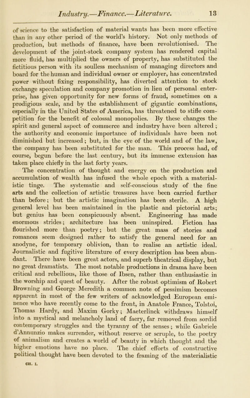 of science to the satisfaction of material wants has been more effective than in any other period of the world’s history. Not only methods of production, but methods of finance, have been revolutionised. The development of the joint-stock company system has rendered capital more fluid, has multiplied the owners of property, has substituted the fictitious person with its soulless mechanism of managing directors and board for the human and individual owner or employer, has concentrated power without fixing responsibility, has diverted attention to stock exchange speculation and company promotion in lieu of personal enter- prise, has given opportunity for new forms of fraud, sometimes on a prodigious scale, and by the establishment of gigantic combinations, especially in the United States of America, has threatened to stifle com- petition for the benefit of colossal monopolies. By these changes the spirit and general aspect of commerce and industry have been altered ; the authority and economic importance of individuals have been not diminished but increased; but, in the eye of the world and of the law, the company has been substituted for the man. This process had, of course, begun before the last century, but its immense extension has taken place chiefly in the last forty years. The concentration of thought and energy on the production and accumulation of wealth has infused the whole epoch with a material- istic tinge. The systematic and self-conscious study of the fine arts and the collection of artistic treasures have been carried further than before; but the artistic imagination has been sterile. A high general level has been maintained in the plastic and pictorial arts; but genius has been conspicuously absent. Engineering has made enormous strides; architecture has been uninspired. Fiction has flourished more than poetry; but the great mass of stories and romances seem designed rather to satisfy the general need for an anodyne, for temporary oblivion, than to realise an artistic ideal. Journalistic and fugitive literature of every description has been abun- dant. There have been great actors, and superb theatrical display, but no great dramatists. The most notable productions in drama have been critical and rebellious, like those of Ibsen, rather than enthusiastic in the worship and quest of beauty. After the robust optimism of Robert Browning and George Meredith a common note of pessimism becomes apparent in most of the few writers of acknowledged European emi- nence who have recently come to the front, in Anatole France, Tolstoi, T-homas Hardy, and Maxim Gorky; Maeterlinck withdraws himself into a mystical and melancholy land of faery, far removed from sordid contemporary struggles and the tyranny of the senses; while Gabriele d Annunzio makes surrender, without reserve or scruple, to the poetry of animalism and creates a world of beauty in which thought and the higher emotions have no place. The chief efforts of constructive political thought have been devoted to the framing of the materialistic