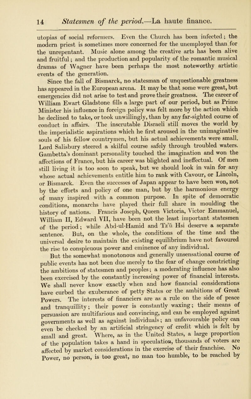 utopias of social reformers. Even the Church has been infected; the modern priest is sometimes more concerned for the unemployed than for the unrepentant. Music alone among the creative arts has been alive and fruitful; and the production and popularity of the romantic musical dramas of Wagner have been perhaps the most noteworthy artistic events of the generation. Since the fall of Bismarck, no statesman of unquestionable greatness has appeared in the European arena. It may be that some were great, but emergencies did not arise to test and prove their greatness. The career of William Ewart Gladstone fills a large part of our period, but as Prime Minister his influence in foreign policy was felt more by the action which he declined to take, or took unwillingly, than by any far-sighted course of conduct in affairs. The inscrutable Disraeli still moves the world by the imperialistic aspirations which he first aroused in the unimaginative souls of his fellow countrymen, but his actual achievements were small. Lord Salisbury steered a skilful course safely through troubled waters. Gambetta’s dominant personality touched the imagination and won the affections of France, but his career was blighted and ineffectual. Of men still living it is too soon to speak, but we should look in vain for any whose actual achievements entitle him to rank with Cavour, or Lincoln, or Bismarck. Even the successes of Japan appear to have been won, not by the efforts and policy of one man, but by the harmonious energy of many inspired with a common purpose. In spite of democratic conditions, monarchs have played their full share in moulding the history of nations. Francis Joseph, Queen Victoria, Victor Emmanuel, William II, Edward VII, have been not the least important statesmen of the period; while Abd-ul-Hamid and Tz'u Hsi deserve a separate sentence. But, on the whole, the conditions of the time and the universal desire to maintain the existing equilibrium have not favoured the rise to conspicuous power and eminence of any individual. But the somewhat monotonous and generally unsensational course of public events has not been due merely to the fear of change constricting the ambitions of statesmen and peoples; a moderating influence has also been exercised by the constantly increasing power of financial interests. We shall never know exactly when and how financial considerations have curbed the exuberance of petty States or the ambitions of Great Powers. The interests of financiers are as a rule on the side of peace and tranquillity; their power is constantly waxing; their means of persuasion are multifarious and convincing, and can be employed against governments as well as against individuals; an unfavourable policy can even be checked by an artificial stringency of credit which is felt by small and great. Where, as in the United States, a large proportion of the population takes a hand in speculation, thousands of voters are affected by market considerations in the exercise of their franchise. No Power, no person, is too great, no man too humble, to be reached by