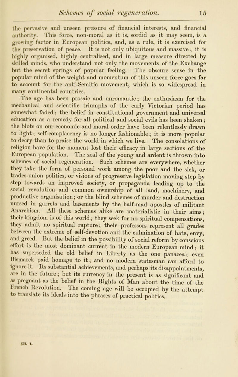 the pervasive and unseen pressure of financial interests, and financial authority. This force, non-moral as it is, sordid as it may seem, is a growing factor in European politics, and, as a rule, it is exercised for the preservation of peace. It is not only ubiquitous and massive; it is highly organised, highly centralised, and in large measure directed by skilled minds, who understand not only the movements of the Exchange but the secret springs of popular feeling. The obscure sense in the popular mind of the weight and momentum of this unseen force goes far to account for the anti-Semitic movement, which is so widespread in many continental countries. The age has been prosaic and unromantic; the enthusiasm for the mechanical and scientific triumphs of the early Victorian period has somewhat faded; the belief in constitutional government and universal education as a remedy for all political and social evils has been shaken; the blots on our economic and moral order have been relentlessly drawn to light; self-complacency is no longer fashionable; it is more popular to decry than to praise the world in which we live. The consolations of religion have for the moment lost their efficacy in large sections of the European population. The zeal of the young and ardent is thrown into schemes of social regeneration. Such schemes are everywhere, whether they take the form of personal work among the poor and the sick, or trades-union politics, or visions of progressive legislation moving step by step towards an improved society, or propaganda leading up to the social revolution and common ownership of all land, machinery, and productive organisation; or the blind schemes of murder and destruction nursed in garrets and basements by the half-mad apostles of militant Anarchism. All these schemes alike are materialistic in their aims; their kingdom is of this world; they seek for no spiritual compensations, they admit no spiritual rapture; their professors represent all grades between the extreme of self-devotion and the culmination of hate, envy, and greed. But the belief in the possibility of social reform by conscious effort is the most dominant current in the modern European mind; it has superseded the old belief in Liberty as the one panacea; even Bismarck paid homage to it; and no modern statesman can afford to ignore it. Its substantial achievements, and perhaps its disappointments, aie in the future; but its currency in the present is as significant and as pregnant as the belief in the Rights of Man about the time of the French Revolution. The coming age will be occupied by the attempt to translate its ideals into the phrases of practical politics.