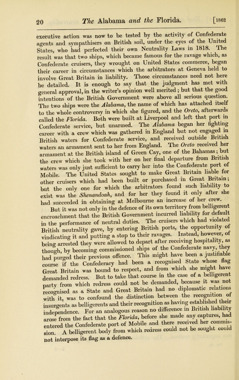 The Alabama and the Florida. [1862 executive action was now to be tested by the activity of Confederate agents and sympathisers on British soil, under the eyes of the United States, who had perfected their own Neutrality Laws in 1818. The result was that two ships, which became famous for the ravage which, as Confederate cruisers, they wrought on United States commerce, began their career in circumstances which the arbitrators at Geneva held to involve Great Britain in liability. Those circumstances need not here be detailed. It is enough to say that the judgment has met with general approval, in the writer’s opinion well merited ; but that the good fntentions of the British Government were above all serious question. The two ships were the Alabama, the name of which has attached itself to the whole controversy in which she figured, and the Oreto, afterwards called the Florida. Both were built at Liverpool and left that port in Confederate service, but unarmed. The Alabama began her fighting career with a crew which was gathered in England but not engaged in British waters for Confederate service, and received outside British waters an armament sent to her from England. The Oreto received her armament at the British island of Green Cay, one of the Bahamas; but the crew which she took with her on her final departure from British waters was only just sufficient to carry her into the Confederate port of Mobile. The United States sought to make Great Britain liable tor other cruisers which had been built or purchased in Great Britain; but the only one for which the arbitrators found such liability to exist was the Shenandoah, and for her they found it only after she had succeeded in obtaining at Melbourne an increase of her crew. But it was not only in the defence of its own territory from belligerent encroachment that the British Government incurred liability for default in the performance of neutral duties. The cruisers which had violated British neutrality gave, by entering British ports, the opportunity of vindicating it and putting a stop to their ravages. Instead, however, ot being arrested they were allowed to depart after receiving hospitality, as though, by becoming commissioned ships of the Confederate navy they had purged their previous offence. This might have been a justifiable course if the Confederacy had been a recognised State whose flag Great Britain was bound to respect, and from which she might have demanded redress. But to take that course in the case of a belligerent party from which redress could not be demanded, because it was not recognised as a State and Great Britain had no diplomatic relations With it, was to confound the distinction between the recognition of insurgents as belligerents and their recognition as having established their independence. For an analogous reason no difference in Bntish liability arose from the fact that the Florida, before she made any captures, had entered the Confederate port of Mobile and there received her commis- sion. A belligerent body from which rearess could not be sought could not interpose its flag as a defence.