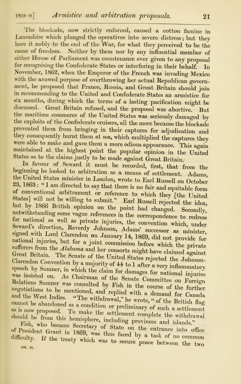 The blockade, now strictly enforced, caused a cotton famine in Lancashire which plunged the operatives into severe distress; but they bore it nobly to the end of the War, for what they perceived to be the cause of freedom. Neither by them nor by any influential member of either House of Parliament was countenance ever given to any proposal for recognising the Confederate States or interfering in their behalf. In November, 1862, when the Emperor of the French was invading Mexico with the avowed purpose of overthrowing her actual Republican govern- ment, he proposed that France, Russia, and Great Britain should join in recommending to the United and Confederate States an armistice for six months, during which the terms of a lasting pacification might be discussed. Great Britain refused, and the proposal was abortive. But the maritime commerce of the United States was seriously damaged by the exploits of the Confederate cruisers, all the more because the blockade prevented them from bringing in their captures for adjudication and they consequently burnt them at sea, which multiplied the captures they were able to make and gave them a more odious appearance. This again maintained at the highest point the popular opinion in the United States as to the claims justly to be made against Great Britain In favour of Seward it must be recorded, first, that from the beginning he looked to arbitration as a means of settlement. Adams 1U^ed<f)ate\ministe1r ln London> *™te to Earl Russell on October 23, 1863 : I am directed to say that there is no fair and equitable form of conventional arbitrament or reference to which they [the United bTbv TLn0t v r ? t0 SUbmit” Earl RuSSeU reiected the idea, but by 1866 British opinion on the point had changed. Secondly notwithstanding some vague references in the correspondence to redress for national as well as private injuries, the convention which, under JohTnson> Adams’ ”SOT aS si ned with Lord Clarendon on January 14, 1869, did not provide for national injuries, but for a joint commission before which the nrivate GwtBritZn theT£a£am? and W consorts might have claimed fgainst darendon Conventionl^^majority^1^to^l^twsT^6^ ^ J°hnS°n- speech by Sumner, in wlLh th'e c£for darnel Relation °n' ^ Chai™an of the Senate Committee on Foreign Relations Sumner was consulted by Fish in the course of the f ti° negotiations to be mentioned, and replied wi h a demand r 7 and the West Indies. “The withdrawal, he wrote “ oTthe RHt^fl “w“7d Tc “ T’t °r Preliminary’of such a settlement Should bePfrom this 1 the settlement complete the withdrawal of President Grant in ISfiQ ' on ttle entrance into office difficultv If the f , ?’■ r thuS faCed b-y a task ^ no common mculty. If the treaty which was to secure peace between the two