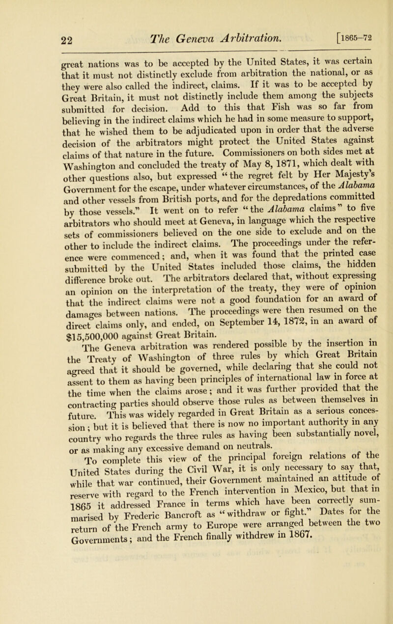 The Geneva Arbitration. [1865-72 great nations was to be accepted by the United States, it was certain that it must not distinctly exclude from arbitration the national, or as they were also called the indirect, claims. If it was to be accepted by Great Britain, it must not distinctly include them among the subjects submitted for decision. Add to this that Fish was so fai from believing in the indirect claims which he had in some measure to support, that he wished them to be adjudicated upon in order that the adverse decision of the arbitrators might protect the United States against claims of that nature in the future. Commissioners on both sides met at Washington and concluded the treaty of May 8, 1871, which dealt with other questions also, but expressed “ the regret felt by Her Majesty’s Government for the escape, under whatever circumstances, of the Alabama and other vessels from British ports, and for the depredations committed by those vessels.” It went on to refer “the Alabama claims to five arbitrators who should meet at Geneva, in language which the respective sets of commissioners believed on the one side to exclude and on the other to include the indirect claims. The proceedings under the refer- ence were commenced; and, when it was found that the printed case submitted by the United States included those claims, the hidden difference broke out. The arbitrators declared that, without expressing an opinion on the interpretation of the treaty, they were of opinion that the indirect claims were not a good foundation for an award of damages between nations. The proceedings were then resumed on the direct claims only, and ended, on September 14, 1872, in an award of $15,500,000 against Great Britain. . The Geneva arbitration was rendered possible by the insertion in the Treaty of Washington of three rules by which Great Britain agreed that it should be governed, while declaring that she could not assent to them as having been principles of international law m force at the time when the claims arose; and it was further provided that the contracting parties should observe those rules as between themselves in future This was widely regarded in Great Britain as a serious conces- sion * but it is believed that there is now no important authority in any country who regards the three rules as having been substantially novel, or as making any excessive demand on neutrals. To complete this view of the principal foreign relations of the United States during the Civil War, it is only necessary to say that while that war continued, their Government maintained an attitude of reserve with regard to the French intervention in Mexico, but that m 1865 it addressed France in terms which have been correctly sum- marised by Frederic Bancroft as “withdraw or fight. Dates for the return of the French army to Europe were arranged between the two Governments; and the French finally withdrew in 1867.