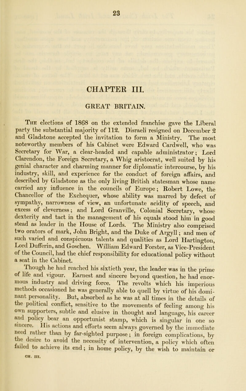 CHAPTER III. GREAT BRITAIN. The elections of 1868 on the extended franchise gave the Liberal party the substantial majority of 112. Disraeli resigned on December 2 and Gladstone accepted the invitation to form a Ministry. The most noteworthy members of his Cabinet were Edward Cardwell, who was Secretary for War, a clear-headed and capable administrator; Lord Clarendon, the Foreign Secretary, a Whig aristocrat, well suited by his genial character and charming manner for diplomatic intercourse, by his industry, skill, and experience for the conduct of foreign affairs, and described by Gladstone as the only living British statesman whose name carried any influence in the councils of Europe; Robert Lowe, the Chancellor of the Exchequer, whose ability was marred by defect of sympathy, narrowness of view, an unfortunate acidity of speech, and excess of cleverness; and Lord Granville, Colonial Secretary, whose dexterity and tact in the management of his equals stood him in good stead as leader in the House of Lords. The Ministry also comprised two orators of mark, John Bright, and the Duke of Argyll; and men of such varied and conspicuous talents and qualities as Lord Hartington, Lord Dufferin, and Goschen. William Edward Forster, as Vice-President of the Council, had the chief responsibility for educational policy without a seat in the Cabinet. Phough he had reached his sixtieth year, the leader was in the prime of life and vigour. Earnest and sincere beyond question, he had enor- mous industry and driving force. The revolts which his imperious methods occasioned he was generally able to quell by virtue of his domi- nant personality. But, absorbed as he was at all times in the details of the political conflict, sensitive to the movements of feeling among his own supporters, subtle and elusive in thought and language, his career and policy bear an opportunist stamp, which is singular in one so sincere. His actions and efforts seem always governed by the immediate need rather than by far-sighted purpose; in foreign complications, by tie desire to avoid the necessity of intervention, a policy which often ai e to achieve its end; in home policy, by the wish to maintain or