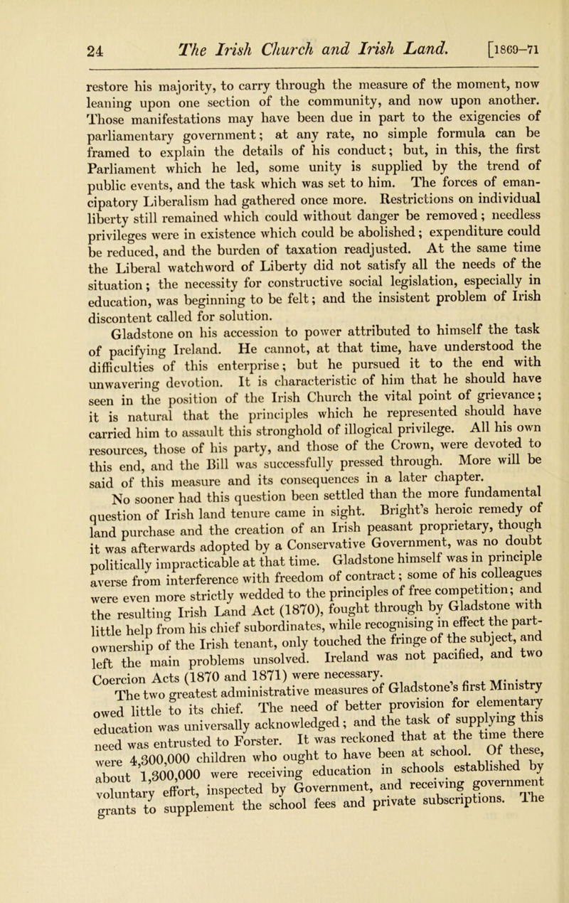 restore his majority, to carry through the measure of the moment, now leaning upon one section of the community, and now upon another. Those manifestations may have been due in part to the exigencies of parliamentary government; at any rate, no simple formula can be framed to explain the details of his conduct; but, in this, the first Parliament which he led, some unity is supplied by the trend of public events, and the task which was set to him. The forces of eman- cipatory Liberalism had gathered once more. Restrictions on individual liberty still remained which could without danger be removed; needless privileges were in existence which could be abolished; expenditure could be reduced, and the burden of taxation readjusted. At the same time the Liberal watchword of Liberty did not satisfy all the needs of the situation; the necessity for constructive social legislation, especially in education, was beginning to be felt; and the insistent problem of Irish discontent called for solution. Gladstone on his accession to power attributed to himself the task of pacifying Ireland. He cannot, at that time, have understood the difficulties of this enterprise; but he pursued it to the end with unwavering devotion. It is characteristic of him that he should have seen in the position of the Irish Church the vital point of grievance; it is natural that the principles which he represented should have carried him to assault this stronghold of illogical privilege. All his own resources, those of his party, and those of the Crown, were devoted to this end, and the Bill was successfully pressed through. More will be said of this measure and its consequences in a later chapter. No sooner had this question been settled than the more fundamental question of Irish land tenure came in sight. Bright's heroic remedy of land purchase and the creation of an Irish peasant proprietary, thoug it was afterwards adopted by a Conservative Government, was no doubt ™U+iVnllv impracticable at that time. Gladstone himself was in principle