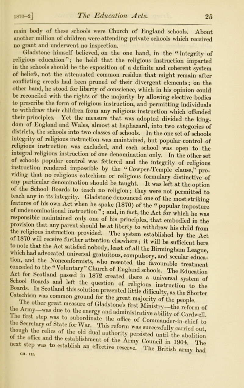 The Education Acts. main body of these schools were Church of England schools. About another million of children were attending private schools which received no grant and underwent no inspection. Gladstone himself believed, on the one hand, in the “ integrity of religious education”; he held that the religious instruction imparted in the schools should be the exposition of a definite and coherent system of beliefs, not the attenuated common residue that might remain after conflicting creeds had been pruned of their divergent elements; on the other hand, he stood for liberty of conscience, which in his opinion could be reconciled with the rights of the majority by allowing elective bodies to prescribe the form of religious instruction, and permitting individuals to withdraw their children from any religious instruction which offended their principles. Yet the measure that was adopted divided the king- dom of England and Wales, almost at haphazard, into two categories of districts, the schools into two classes of schools. In the one set of schools integrity of religious instruction was maintained, but popular control of religious instruction was excluded, and each school was open to the integral religious instruction of one denomination only. In the other set of schools popular control was fettered and the integrity of religious instruction rendered impossible by the “ Cowper-Temple clause,” pro- viding that no religious catechism or religious formulary distinctive of a»y particular denomination should be taught. It was left at the option of the School Boards to teach no religion; they were not permitted to teach any in its integrity. Gladstone denounced one of the most striking features of his own Act when he spoke (1870) of the “popular imposture of undenominational instruction ”; and, in fact, the Act for which he was responsible maintained only one of his principles, that embodied in the provision that any parent should be at liberty to withdraw his child from the religious instruction provided. The system established by the Act of 1870 w.U receive further attention elsewhere; it will be sufficient here 1 I kj^ 7, nobod?’least of a11 the Birmingham League, ttn .nd tl ’v universal gratuitous, compulsory, and secular educa- tion, and the .Nonconformists, who resented the favourable treatment conceded to the “Voluntary” Church of England schools. The Education ct for Scotland passed in 1872 created there a universal svstem of Boards h''] If* ^ .qUestion of religious instruction to the cards. In Scotland this solution presented little difficulty, as the Shorter Catechism was common ground for the great majority of the people The other great measure of Gladstone’s first Ministry-the reform of Th Afir77WaS due t0 the enel'S-V al'd administrative ability of Cardwell I he first step was to subordinate the office of CommaX-L chief o h Secretary of State for War. This reform was successfully carried out though the relics of the old dual authority persisted until tl„ l in ’ “ “'f * <»etiv* The BrilJ ene,