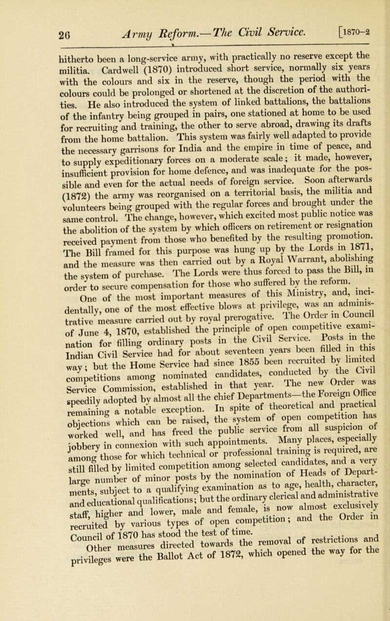 Army Reform.— The Civil Service. [1870-2 hitherto been a long-service army, with practically no reserve except the militia. Cardwell (1870) introduced short service, normally six years with the colours and six in the reserve, though the period with the colours could be prolonged or shortened at the discretion of the authori- ties. He also introduced the system of linked battalions, the battalions of the infantry being grouped in pairs, one stationed at home to be used for recruiting and training, the other to serve abroad, drawing its drafts from the home battalion. This system was fairly well adapted to provide the necessary garrisons for India and the empire in time of peace, an to supply expeditionary forces on a moderate scale; it made, however, insufficient provision for home defence, and was inadequate for the pos- sible and even for the actual needs of foreign service. Soon afterwards (1872) the army was reorganised on a territorial basis, the militia and volunteers being grouped with the regular forces and brought under the same control. The change, however, which excited most public notice was the abolition of the system by which officers on retirement or resignation received payment from those who benefited by the resulting promotion. The Bill framed for this purpose was hung up by the Lords in 1871, and the measure was then carried out by a Royal Warrant, abolishing the system of purchase. The Lords were thus forced to pass the Bill, m order to secure compensation for those who suffered by the reform. One of the most important measures of this Ministry, and, inci- dentally, one of the most effective blows at privilege, was an adminis- trative measure carried out by royal prerogative. The Order in Council of June 4, 1870, established the principle of open competitive exai nation^for filling ordinary posts in the Civil Service. Posts in Lie Indian Civil Service had for about seventeen years been filled in way; but the Home Service had since 1855 been recruited by_ him e competitions among nominated candidates, conducted by the Civil SeX Commission8 established in that year. The new Order was speedily adopted by almost all the chief Departments-the Foreign Office remaining a notable exception. In spite of theoretical and practical obiections which can be raised, the system of open competition has worked well, and has freed the public service from all suspicion o jobbery in connexion with such appointments. Many places, espe«a y Imon/those for which technical or professional training is required, are still filled by limited competition among selected candidates, and a veiy SK of open competition. «»1 Order ,n Pnnnril of 1870 has stood the test of time. . . , Other measures directed towards the removal of restrictions privileges were the Ballot Act of 1872, which opened the way for the