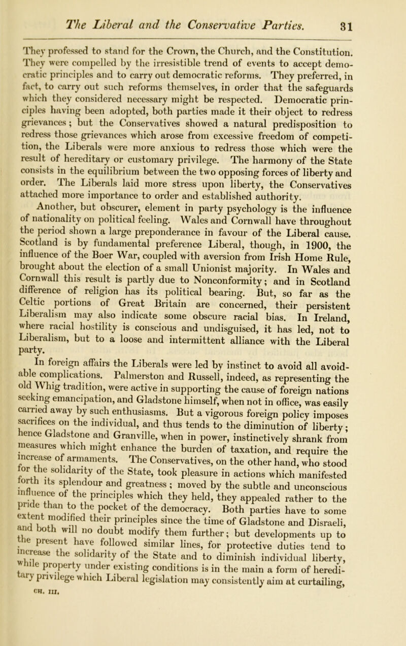 They professed to stand for the Crown, the Church, and the Constitution. They were compelled by the irresistible trend of events to accept demo- cratic principles and to carry out democratic reforms. They preferred, in fact, to carry out such reforms themselves, in order that the safeguards which they considered necessary might be respected. Democratic prin- ciples having been adopted, both parties made it their object to redress grievances ; but the Conservatives showed a natural predisposition to redress those grievances which arose from excessive freedom of competi- tion, the Liberals were more anxious to redress those which were the result of hereditary or customary privilege. The harmony of the State consists in the equilibrium between the two opposing forces of liberty and order. The Liberals laid more stress upon liberty, the Conservatives attached more importance to order and established authority. Another, but obscurer, element in party psychology is the influence of nationality on political feeling. Wales and Cornwall have throughout the period shown a large preponderance in favour of the Liberal cause. Scotland is by fundamental preference Liberal, though, in 1900, the influence of the Boer War, coupled with aversion from Irish Home Rule, brought about the election of a small Unionist majority. In Wales and' Cornwall this result is partly due to Nonconformity; and in Scotland difference of religion has its political bearing. But, so far as the Celtic portions of Great Britain are concerned, their persistent Liberalism may also indicate some obscure racial bias. In Ireland, where racial hostility is conscious and undisguised, it has led, not to Liberalism, but to a loose and intermittent alliance with the Liberal party. In foreign affairs the Liberals were led by instinct to avoid all avoid- able complications. Palmerston and Russell, indeed, as representing the old Whig tradition, were active in supporting the cause of foreign nations seeking emancipation, and Gladstone himself, when not in office, was easily earned away by such enthusiasms. But a vigorous foreign policy imposes sacrifices on the individual, and thus tends to the diminution of liberty; hence Gladstone and Granville, when in power, instinctively shrank from measures which might enhance the burden of taxation, and require the increase of armaments. The Conservatives, on the other hand, who stood or the solidarity of the State, took pleasure in actions which manifested orth its splendour and greatness ; moved by the subtle and unconscious influence ot the principles which they held, they appealed rather to the pride than to the pocket of the democracy. Both parties have to some extent modified their principles since the time of Gladstone and Disraeli, and both will no doubt modify them further; but developments up to he present have followed similar lines, for protective duties tend to ncrease the solidarity of the State and to diminish individual liberty, i e property under existing conditions is in the main a form of heredi- > privi ege which Liberal legislation may consistently aim at curtailing,