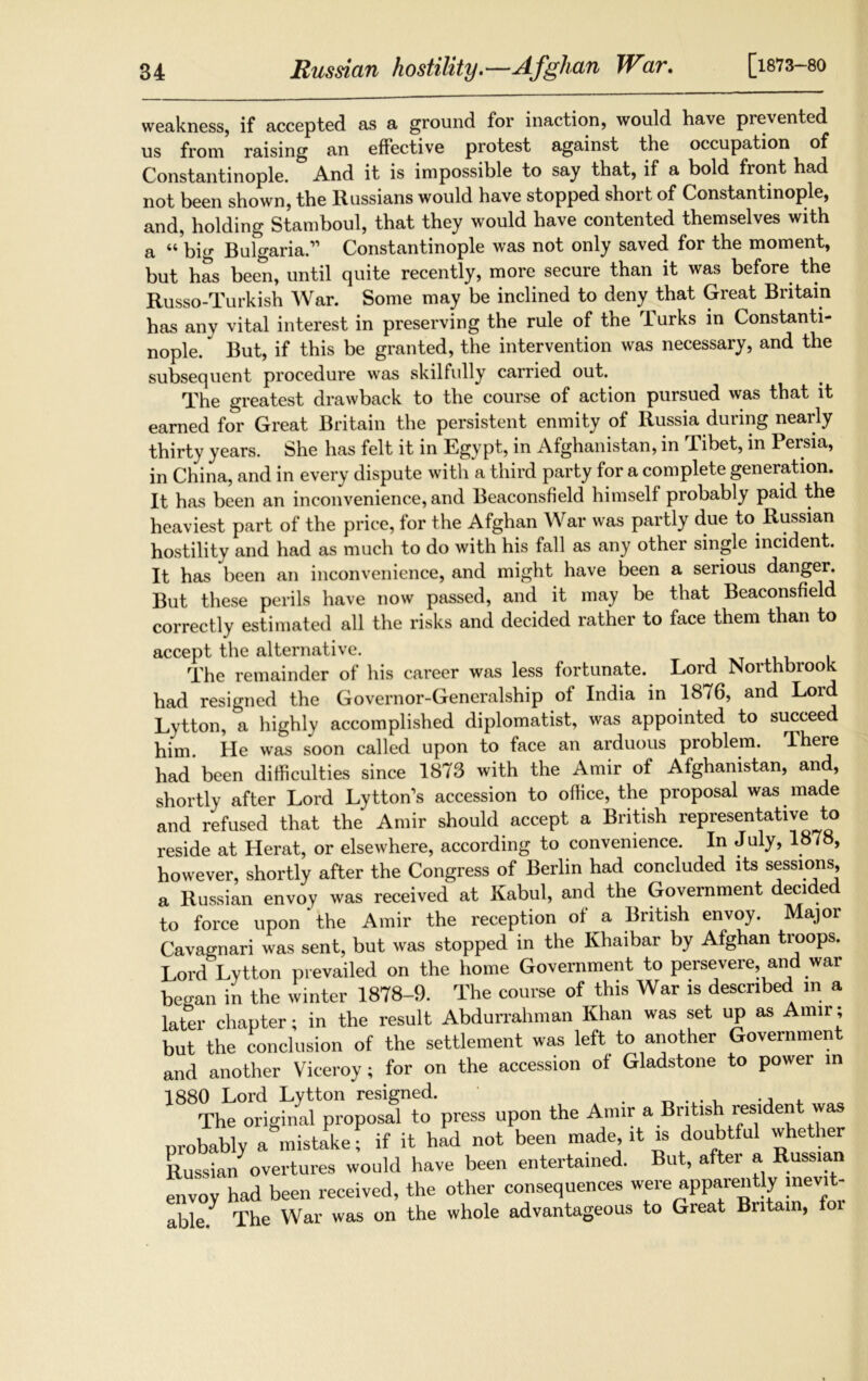[1873-80 weakness, if accepted as a ground for inaction, would have prevented us from raising an effective protest against the occupation of Constantinople. And it is impossible to say that, if a bold front had not been shown, the Russians would have stopped short of Constantinople, and, holding Stamboul, that they would have contented themselves with a “big Bulgaria.” Constantinople was not only saved for the moment, but has been, until quite recently, more secure than it was before the Russo-Turkish War. Some may be inclined to deny that Great Britain has any vital interest in preserving the rule of the Turks in Constanti- nople. * But, if this be granted, the intervention was necessary, and the subsequent procedure was skilfully carried out. The greatest drawback to the course of action pursued was that it earned for Great Britain the persistent enmity of Russia during nearly thirty years. She has felt it in Egypt, in Afghanistan, in Tibet, in Persia, in China, and in every dispute with a third party for a complete generation. It has been an inconvenience, and Beaconsfield himself probably paid the heaviest part of the price, for the Afghan War was partly due to Russian hostility and had as much to do with his fall as any other single incident. It has been an inconvenience, and might have been a serious danger. But these perils have now passed, and it may be that Beaconsfield correctly estimated all the risks and decided rather to face them than to accept the alternative. The remainder of his career was less fortunate. Lord Northbrook had resigned the Governor-Generalship of India in 1876, and Lord Lytton, a highly accomplished diplomatist, was appointed to succeed him He was soon called upon to face an arduous problem. There had been difficulties since 1873 with the Amir of Afghanistan, and, shortly after Lord LyttoKs accession to office, the proposal was made and refused that the Amir should accept a British representative to reside at Herat, or elsewhere, according to convenience. In July, 1878, however, shortly after the Congress of Berlin had concluded its sessions, a Russian envoy was received at Kabul, and the Government decided to force upon the Amir the reception of a British envoy. Major Cavagnari was sent, but was stopped in the Khaibar by Afghan troops. Lord Lytton prevailed on the home Government to persevere and war began in the winter 1878-9. The course of this War is described in a later chapter; in the result Abdurrahman Khan was set up as Amir; but the conclusion of the settlement was left to another Government and another Viceroy; for on the accession of Gladstone to power in 1880 Lord Lytton resigned. .. ., , qq The original proposal to press upon the Amir a British resident was probably a mistake; if it had not been made, it is doubtful whether Russian overtures would have been entertained. But, after a Russian envoy had been received, the other consequences were apparently inevit- able. The War was on the whole advantageous to Great Britain, foi