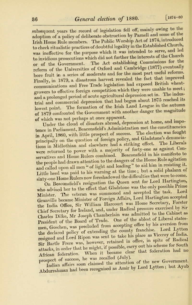 [1874-80 subsequent years the record of legislation fell off, mainly owing to the adoption of a policy of deliberate obstruction by Parnell and some o e Irish Home Rule members. The Public Worship Act of 1874, introduced to check ritualistic practices of doubtful legality in the Established Church, was ineffective for the purpose which it was intended to serve, and led to invidious prosecutions which did not further the interests o t e uic or of the Government. The Act establishing Commissions for the reform of the Universities of Oxford and Cambridge (1877) eventually bore fruit in a series of moderate and for the most part useful reforms. Finally, in 1879, a disastrous harvest revealed the fact that improved communications and Free Trade legislation had exposed British wheat- growers to effective foreign competition which they were unable to meet, and a prolonged period of acute agricultural depression set in. 1 he indus- trial and commercial depression that had begun about 1875 reached its lowest point. The formation of the Irish Land League in the autumn of 1879 confronted the Government with another danger the magmtuc e of which was not perhaps at once apparent. . Under the cloud of disasters abroad, depression at home, and impo- tence in Parliament, Beaconsfield’s Administration met the constituencies in April, 1880, with little prospect of success. The election was foug principally on the question of foreign policy, and Gladstone s denuncia- tions in Midlothian and elsewhere had a striking effect. The Liberals were returned to power with a majority of forty-one as against Con- servatives and Home Rulers combined. Beaconsfield in his manifesto t the people had drawn attention to the dangers of the Home Rule agitation and called upon all men “ of light and leading” to aid him in resisting l . Little heed was paid to his warning at the time; but a solid phalanx of sixty-one Home Rulers now foreshadowed the difficulties that were to come. Oil Beaconsfield’s resignation the Queen sent for Lord Harting on, who advised her to the effect that Gladstone was the only possible 1 rime Minister. The veteran was summoned and accepted the task. Granville became Minister of Foreign Affairs, Lord Hartington accepted the India Office, Sir William Harcourt was Home Secretary, Forster Chief Secretary for Ireland, and, under Radical pressure exercised by lr Charles Dilke Mr Joseph Chamberlain was admitted to the Cabinet as pies deni ^of the Bo^Uf Trade. One of the ablest of Liberal states- the declared policy of extending the county franchise. Lord Lytton resigned and Lord Ripon was sent to take his place as Viceroy of India sTr Bartle Frere was however, retained in office, in spite of Radical at-ks, in order that ^ ^e^arry African federation. When it became cieai rr? ... g..™* b«l b«ii iy'*> A”” bv 1,,rJ '-A'' 1 b“ A,“