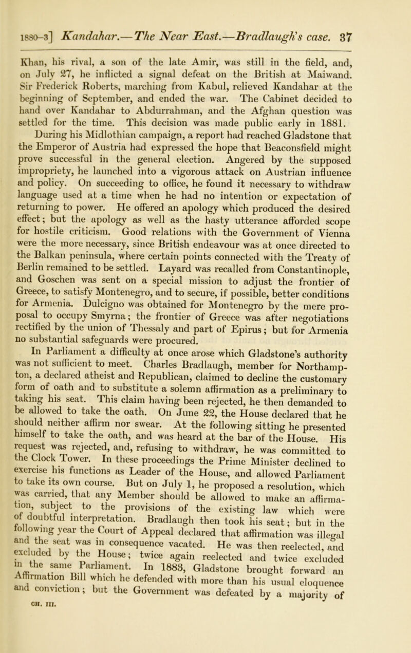 Khan, his rival, a son of the late Amir, was still in the field, and, on July 27, he inflicted a signal defeat on the British at Maiwand. Sir Frederick Roberts, marching from Kabul, relieved Kandahar at the beginning of September, and ended the war. The Cabinet decided to hand over Kandahar to Abdurrahman, and the Afghan question was settled for the time. This decision was made public early in 1881. During his Midlothian campaign, a report had reached Gladstone that the Emperor of Austria had expressed the hope that Beaconsfield might prove successful in the general election. Angered by the supposed impropriety, he launched into a vigorous attack on Austrian influence and policy. On succeeding to office, he found it necessary to withdraw language used at a time when he had no intention or expectation of returning to power. He offered an apology which produced the desired effect; but the apology as well as the hasty utterance afforded scope for hostile criticism. Good relations with the Government of Vienna were the more necessary, since British endeavour was at once directed to the Balkan peninsula, where certain points connected with the Treaty of Berlin remained to be settled. Layard was recalled from Constantinople, and Goschen was sent on a special mission to adjust the frontier of Greece, to satisfy Montenegro, and to secure, if possible, better conditions for Armenia. Dulcigno was obtained for Montenegro by the mere pro- posal to occupy Smyrna; the frontier of Greece was after negotiations rectified by the union of Thessaly and part of Epirus; but for Armenia no substantial safeguards were procured. In Parliament a difficulty at once arose which Gladstone's authority was not sufficient to meet. Charles Bradlaugh, member for Northamp- ton, a declared atheist and Republican, claimed to decline the customary form of oath and to substitute a solemn affirmation as a preliminary to taking his seat. Jhis claim having been rejected, he then demanded to be allowed to take the oath. On June 22, the House declared that he should neither affirm nor swear. At the following sitting he presented himself to take the oath, and was heard at the bar of the House. His request was rejected, and, refusing to withdraw, he was committed to the Clock Tower. In these proceedings the Prime Minister declined to exercise his functions as Leader of the House, and allowed Parliament to take its own course. But on July 1, he proposed a resolution, which was earned, that any Member should be allowed to make an affirma- tion, subject to the provisions of the existing law which were of doubtful interpretation. Bradlaugh then took his seat; but in the o lowing year the Court of Appeal declared that affirmation was illegal and the seat was m consequence vacated. He was then reelected, and excluded by the House; twice again reelected and twice excluded in the same> Parilament. In 1883, Gladstone brought forward an Affirmation Bill which he defended with more than his usual eloquence and conviction; but the Government was defeated by a majority of