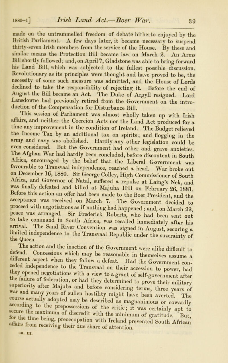 Irish Land Act.—Boer War. made on the untrammelled freedom of debate hitherto enjoyed by the British Parliament. A few days later, it became necessary to suspend thirty-seven Irish members from the service of the House. By these and similar means the Protection Bill became law on March 2. An Arms Bill shortly followed, and, on April 7, Gladstone was able to bring forward his Land Bill, which was subjected to the fullest possible discussion. Revolutionary as its principles were thought and have proved to be, the necessity of some such measure was admitted, and the Ilouse of Lords declined to take the responsibility of rejecting it. Before the end of August the Bill became an Act. rLhe Duke of Argyll resigned. Lord Lansdowne had previously retired from the Government on the intro- duction of the Compensation for Disturbance Bill. This session of Parliament was almost wholly taken up with Irish affairs, and neither the Coercion Acts nor the Land Act produced for a time any improvement in the condition of Ireland. The Budget relieved the Income 'lax by an additional tax on spirits; and flogging in the army and navy was abolished. Hardly any other legislation could be even considered. But the Government had other and grave anxieties. I he Afghan War had hardly been concluded, before discontent in South Africa, encouraged by the belief that the Liberal Government was favourable to Transvaal independence, reached a head. War broke out on December 16, 1880. Sir George Colley, High Commissioner of South Africa, and Governor of Natal, suffered a repulse at Laing’s Nek, and was finally defeated and killed at Majuba Hill on February 26, 1881. Before this action an offer had been made to the Boer President, and the acceptance was received on March 7. The Government decided to pioceed with negotiations as if nothing had happened ; and, on March 22 peace was arranged. Sir Frederick Roberts, who had been sent out to take command in South Africa, was recalled immediately after his arrival . Ihe Sand River Convention was signed in August, securing a muted independence to the Transvaal Republic under the suzerainty of the Queen. J a Tj6 act’0n and the inaction of Government were alike difficult to defend. Concessions which may be reasonable in themselves assume a different aspect when they follow a defeat. Had the Government con- ceded independence to the Transvaal on their accession to power had they opened negotiations with a view to a grant of self-government after ie ailure of federation, or had they determined to prove their military superiority after Majuba and before considering terms, three years of war and many years of sullen hostility might have been averted. The aZwli^Tlly adopted may be described as magnanimous or cowardly secure tl? he hreP°“esslons of the critic; it was certainly apt to «.cure the maximum of discredit with the minimum of gratitude. But, affairs f g’ Pre,OCCUpation with Ireland prevented South African affairs from receiving their due share of attention.