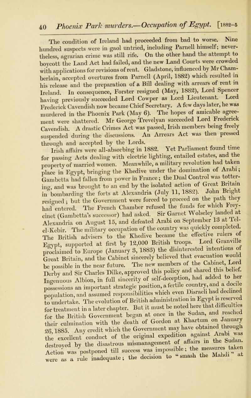 Phoenix Park murders.—Occupation of Egypt. [1882-5 The condition of Ireland had proceeded from bad to worse. Nine hundred suspects were in gaol untried, including Parnell himself, never- theless, agrarian crime was still rife. On the other hand the attempt to boycott the Land Act had failed, and the new Land Courts were crowded with applications for revisions of rent. Gladstone, influenced by Mr Cham- berlain, accepted overtures from Parnell (April, 1882) which resulted in his release and the preparation of a Bill dealing with arrears of rent in Ireland. In consequence, Forster resigned (May, 1882), Lord Spencer having previously succeeded Lord Cowper as Lord Lieutenant. Loid Frederick Cavendish now became Chief Secretary. A few days later, he was murdered in the Phoenix Park (May 6). The hopes of amicable agree- ment were shattered. Mr George Trevelyan succeeded Lord Frederick Cavendish. A drastic Crimes Act was passed, Irish members being freely suspended during the discussions. An Arrears Act was then pressed through and accepted by the Lords. . , Irish affairs were all-absorbing in 1882. Yet Parliament found time for passing Acts dealing with electric lighting, entailed estates, and the property of married women. Meanwhile, a military revolution had taken place in Egypt, bringing the Khedive under the domination of Arabi; Gambetta had fallen from power in France; the Dual Control was totter- ing and was brought to an end by the isolated action of Great Britain in°bombarding the forts at Alexandria (July 11, 1882). John Bright resigned; but the Government were forced to proceed on the path they had entered. The French Chamber refused the funds for which Frey- cinet (Gambetta’s successor) had asked. Sir Garnet Wolseley landed at Alexandria on August 15, and defeated Arabi on September 13 at lel- el-Kebir. The military occupation of the country was quickly completed. The British advisers to the Khedive became the effective rulers ol Ecrypt, supported at first by 12,000 British troops. Lord Gmnville proclaimed to Europe (January 3, 1883) the disinterested intentions of Great Britain, and the Cabinet sincerely believed that evacuation wou be possible in the near future. The new members of the Cabinet, Lord Derby and Sir Charles Dilke, approved this policy and shared this be le . Ingenuous Albion, in full sincerity of self-deception, had added to her possessions an important strategic position, a fertile country, and a docile population, and assumed responsibilities which even Disraeli had declined to undertake. The evolution of British administration in Egypt is reserved for treatment in a later chapter. But it must be noted here that difficulties for the British Government began at once in the Sudan, and reached their culmination with the death of Gordon at Khartum on January 26 1885 Any credit which the Government may have obtained through the excellent conduct of the original expeditionagainst Arabi wj destroyed by the disastrous mismanagement of affairs in the Sud< . Action was ^postponed till success was impossible; the measures taken tt i r rule inadequate; the decision to “ smash the Mahdr at