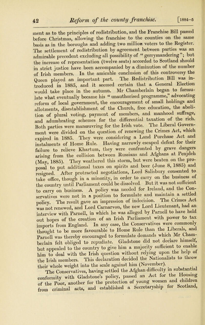 [1884-5 ment as to the principles of redistribution, and the Franchise Bill passed before Christmas, allowing the franchise to the counties on the same basis as in the boroughs and adding two million voters to the Register. The settlement of redistribution by agreement between parties was an admirable precedent excluding all possibility of “ gerrymandering11; but the increase of representation (twelve seats) accorded to Scotland should in strict justice have been accompanied by a diminution of the number of Irish members. In the amicable conclusion of this controversy the Queen played an important part. The Redistribution Bill was in- troduced in 1885, and it seemed certain that a General Election would take place in the autumn. Mr Chamberlain began to formu- late what eventually became his “ unauthorised programme,11 advocating reform of local government, the encouragement of small holdings and allotments, disestablishment of the Church, free education, the aboli- tion of plural voting, payment of members, and manhood suffrage, and adumbrating schemes for the differential taxation of the rich. Both parties were manoeuvring for the Irish vote. The Liberal Govern- ment were divided on the question of renewing the Crimes Act, which expired in 1885. They were considering a Land Purchase Act and instalments of Home Rule. Having narrowly escaped defeat for their failure to relieve Khartum, they were confronted by grave dangers arising from the collision between Russians and Afghans at Penjdeh (May^^SS). They weathered this storm, but were beaten on the pro- posal to put additional taxes on spirits and beer (June 8, 1885) and resigned. After protracted negotiations, Lord Salisbury consented to take office, though in a minority, in order to carry on the business of the country until Parliament could be dissolved But it was not sufficient to carry on business. A policy was needed for Ireland, and the Con- servatives were not in a position to formulate and maintain a settled policy The result gave an impression of indecision. The Crimes Act was not renewed, and Lord Carnarvon, the new Lord Lieutenant, had an interview with Parnell, in which he was alleged by Parnell to have held out hopes of the creation of an Irish Parliament with power to tax imports from England. In any case, the Conservatives were commonly thought to be more favourable to Home Rule than the Liberals, and Parnell was thereby encouraged to formulate demands which Mr Cham- berlain felt obliged to repudiate. Gladstone did not declare himself, but appealed to the country to give him a majority sufficient to enable him to deal with the Irish question without relying upon the help of the Irish members. This declaration decided the Nationalists to throw their whole weight into the scale against him (November). . The Conservatives, having settled the Afghan difficulty in substantia conformity with Gladstone's policy, passed an Act for the Housing of the Poor, another for the protection of young women and children from criminal acts, and established a Secretaryship for Scotland,