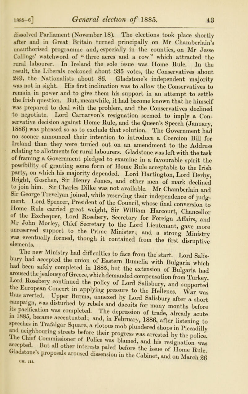 dissolved Parliament (November 18). The elections took place shortly after and in Great Britain turned principally on Mr Chamberlain’s unauthorised programme and, especially in the counties, on Mr Jesse Codings’ watchword of “ three acres and a cow11 which attracted the rural labourer. In Ireland the sole issue was Home Rule. In the result, the Liberals reckoned about 335 votes, the Conservatives about 249, the Nationalists about 86. Gladstone’s independent majority was not in sight. His first inclination was to allow the Conservatives to remain in power and to give them his support in an attempt to settle the Irish question. But, meanwhile, it had become known that he himself was prepared to deal with the problem, and the Conservatives declined to negotiate. Lord Carnarvon’s resignation seemed to imply a Con- servative decision against Home Rule, and the Queen’s Speech (January, 1886) was phrased so as to exclude that solution. The Government had no sooner announced their intention to introduce a Coercion Bill for Ireland than they were turned out on an amendment to the Address relating to allotments for rural labourers. Gladstone was left with the task of framing a Government pledged to examine in a favourable spirit the possibility of granting some form of Home Rule acceptable to the Irish party, on which his majority depended. Lord Hartington, Lord Derby, Blight, Goschen, Sir Henry James, and other men of mark declined to join him. Sir Charles Dilke was not available. Mr Chamberlain and Sir George Trevelyan joined, while reserving their independence of iudo-- ment. Lord Spencer, President of the Council, whose final conversion to Home Rule carried great weight, Sir William Harcourt, Chancellor of the Exchequer, Lord Rosebery, Secretary for Foreign Affairs, and .Mr John Morley, Chief Secretary to the Lord Lieutenant, gave more unreserved support to the Prime Minister; and a strong Ministry was eventually formed, though it contained from the first disruptive lhe new Ministry had difficulties to face from the start. Lord Salis- bury had accepted the union of Eastern Rumelia with Bulgaria which had been safely completed in 1885, but the extension of Bulgaria had aroused thejealousy of Greece, which demanded compensation from Turkey Lord Rosebery continued the policy of Lord Salisbury, and supported the Luropean Concert in applying pressure to the Hellenes. War was thus averted. Upper Burma, annexed by Lord Salisbury after a short i^r T’ dlStUrbed ,b7 ebels and dacoits for man y months before in r^L:h°n WaS CO™P et?d* The dePression of trade, already acute neeches’ inT^f ; and’ in February, 1886, after listening to speeches in Irafalgar Square, a riotous mob plundered shops in Piccadilly hf preitheir pr°greSS Was arrested by the police! actp^ed But 77 f ^ T, blamed’ and bis resignation was r] ?. ' , °ther interests paled before the issue of Home Rule Gladstone s proposals aroused dissension in the Cabinet, and on March 26 CH. JJf.