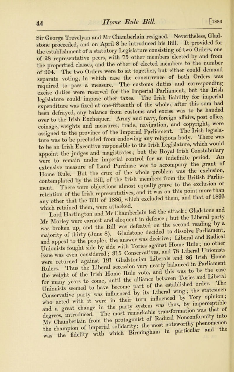 Home Rule Bill. [l886 Sir George Trevelyan and Mr Chamberlain resigned. Nevertheless, Glad- stone proceeded, and on April 8 he introduced his Bill. It provided for the establishment of a statutory Legislature consisting of two Orders, one of 28 representative peers, with 75 other members elected by and from the propertied classes, and the other of elected members to the number of 204. The two Orders were to sit together, but either could demand separate voting, in which case the concurrence of both Orders was required to pass a measure. The customs duties and corresponding excise duties were reserved for the Imperial Parliament, but the Irish legislature could impose other taxes. The Irish liability for imperial expenditure was fixed at one-fifteenth of the whole; after this sum had been defrayed, any balance from customs and excise was to be handed over to the Irish Exchequer. Army and navy, foreign affairs, post office, coinage, weights and measures, trade, navigation, and copyright, were assigned to the province of the Imperial Parliament. The Irish legisla- ture was to be precluded from endowing any religious body. There was to be an Irish Executive responsible to the Irish Legislature, which would appoint the judges and magistrates; but the Royal Irish Constabu ary were to remain under imperial control for an indefinite period. n extensive measure of Land Purchase was to accompany the grant ot Home Rule. But the crux of the whole problem was ^he exclusion, contemplated by the Bill, of the Irish members from the British Parlia- ment. There were objections almost equally grave to the exclusion or retention of the Irish representatives, and it was on this point more than any other that the Bill of 188G, which excluded them, and that of 18yd which retained them, were attacked. and Lord Hartington and Mr Chamberlain led the attack; Gladrtcme and Mr Morley were earnest and eloquent in defence ; but the LiberalL party was broken up, and the Bill was defeated on the -cond reading by a majority of thirty (June 8). Gladstone deeded to dissolve Jarl“^ and appeal to the people; the answer was decisive; Liberal and Radma Unionists fought side by side with Tones against Home Rule no_ other issue was even considered; 315 Conservatives, and were returned against 191 Gladstone Liberals and186i Mr Hm^ Rulers. Thus the Liberal secession very nearly balan the weight of the Irish Home Rule vote, and this was to be thecase for many years to come, until the alliance between Tories andl Libe . Unionists seemed to have become PaH ^ ? the statesmen Conservative party was influenced by it* - opinion; who acted with it were in their turn J ceptjkle and a great change in the party system was thus by P degrees, introduced. The most into Mr Chamberlain from the pro agonis o noteworthy phenomenon the champion of imperial solidarity; the m Darticular and the was the fidelity with which Birmingham in particular