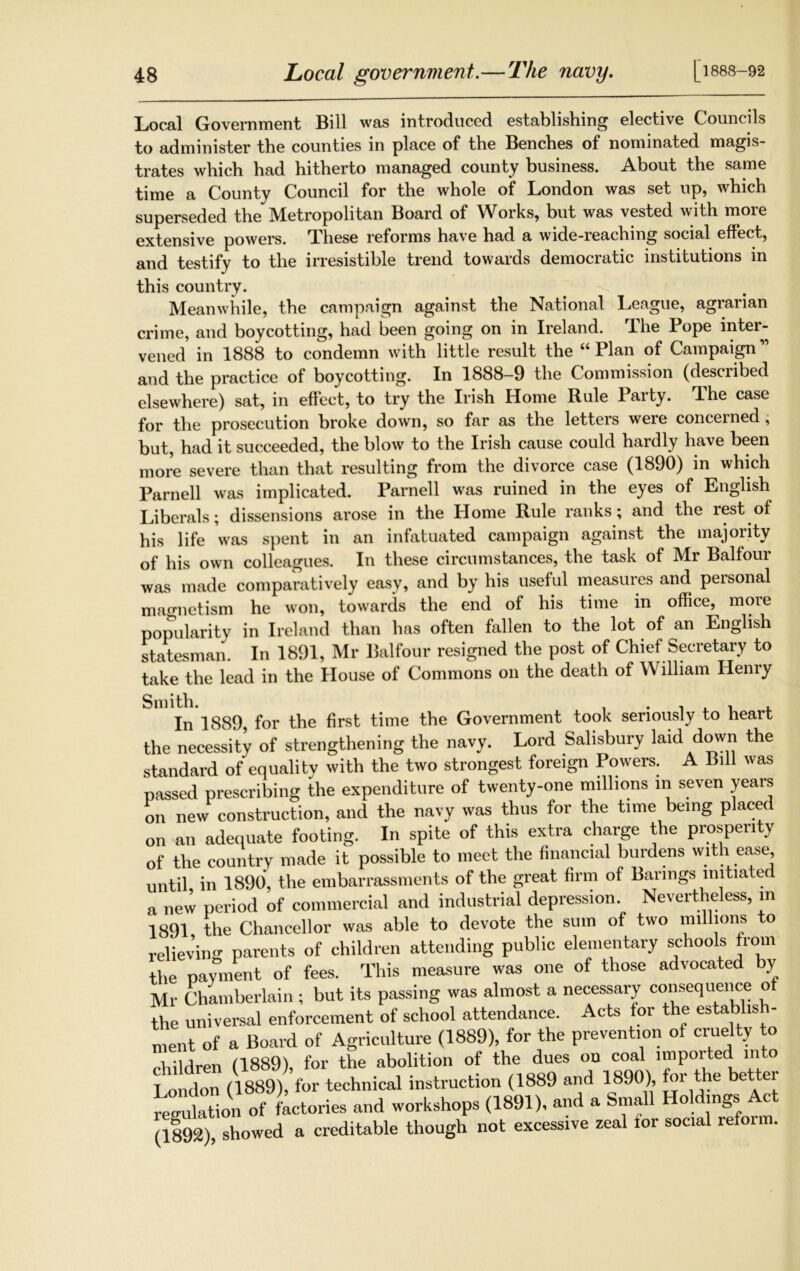 [1888-92 Local Government Bill was introduced, establishing elective Councils to administer the counties in place of the Benches of nominated magis- trates which had hitherto managed county business. About the same time a County Council for the whole of London was set up, which superseded the Metropolitan Board of Works, but was vested with more extensive powers. These reforms have had a wide-reaching social effect, and testify to the irresistible trend towards democratic institutions in this country. Meanwhile, the campaign against the National League, agrarian crime, and boycotting, had been going on in Ireland. The Pope inter- vened in 1888 to condemn with little result the “Plan of Campaign” and the practice of boycotting. In 1888-9 the Commission (described elsewhere) sat, in effect, to try the Irish Home Rule Party. The case for the prosecution broke down, so far as the letters weie concerned, but, had it succeeded, the blow to the Irish cause could hardly have been more severe than that resulting from the divorce case (1890) in which Parnell was implicated. Parnell was ruined in the eyes of English Liberals; dissensions arose in the Home Rule ranks; and the lest of his life was spent in an infatuated campaign against the majority of his own colleagues. In these circumstances, the task of Mr Balfour was made comparatively easy, and by his useful measures and peisonal magnetism he won, towards the end of his time in office, more popularity in Ireland than has often fallen to the lot of an English statesman. In 1891, Mr Balfour resigned the post of Chief Secretary to take the lead in the House of Commons on the death of William Henry Smith. , , , , In 1889 for the first time the Government took seriously to heart the necessity of strengthening the navy. Lord Salisbury laid down the standard of equality with the two strongest foreign Powers. A Bill was passed prescribing the expenditure of twenty-one millions m seven years on new construction, and the navy was thus for the time being placed on an adequate footing. In spite of this extra charge the prosperity of the country made it possible to meet the financial burdens with ease until in 1890, the embarrassments of the great firm of Barings initiated a new period of commercial and industrial depression. Nevertheless, in 1891 the Chancellor was able to devote the sum of two millions to relieving parents of children attending public elementary schools from the payment of fees. This measure was one of those advocated by Mr Chamberlain ; but its passing was almost a necessary consequence o the universal enforcement of school attendance. Acts tor the establish- ment of a Board of Agriculture (1889), for the prevention of cruelty to children (1889), for the abolition of the dues on coal imported in o London (1889), for technical instruction (1889 and 1890), for the better regulation of factories and workshops (1891), and a Sma o mgs c (1892), showed a creditable though not excessive zeal lor social refoi m.