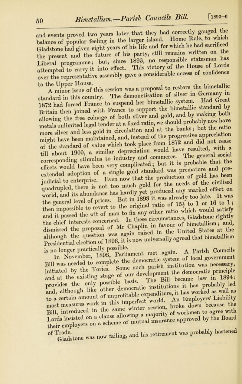 Bimetallism.—Parish Councils Bill. [>93-6 and events proved two years later that they had correctly gExugod the balance of popular feeling in the larger island. Home Rule to winch Gladstone had given eight years of his life and for which he had sacrificed the present and the future of his party, still remains written on the Liberal programme; but, since 1893, no responsible statesman has attempted to carry it into effect. This victory of the House of Lord, over the representative assembly gave a considerable access ot confidence t0 A* SrimeTf this session was a proposal to restore the bimetallic standard in this country. The demonetisation of silver in Germany m 1872 had forced France to suspend her bimetallic system. Had K tain th n joined with France to support the bimetallic standard by Sowing the free coinage of both silver and gold, and by making both metals unlimited legal tender at a fixed ratio, we should probably noi h more silver and less gold in circulation and at the banks, but the la miaht have been maintained, and, instead of the progressive appreciation of the standard of value which took place from 1872 and did not cease UU ‘taS im . similar d«pr».tta. corresponding stimulus to industry and commerce Th, g >1 'r.n«tCi« r, sffr&iz'tss and it passed the wit of man to fix any Gladstone rightly the chief interests conceine . ^ .n feyour of bimetallism; and, dismissed the proposal o ^ United gtates at the &3&2SS231M,if..—Hr^ ll“* bi““1“ “ a Bill was needed to complete t e de^ hinstitution was necessary, initiated by the rones. development the democratic principle and at the existing s ^ Bill Became law in 1894?; provides the only possible basis.\ stitutions it has probably led and, although like ot er c ^mocra - t pas worked as well as to a certain amount ot unpr > 1 P' Employers’ Liability i— bi ,h* °f’Gladstone was now failing, and his retirement was probably hastened