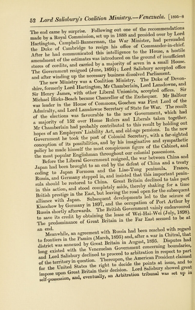 The end came bv surprise. Following out one of the recommendations made by a Royal Commission, set up in 1888 and presided over y or Hartincton Campbell-Bannerman, the War Minister, had persuaded the Duke of Cambridge to resign his office of Commander-in-chief. After he had communicated this intelligence to the House, a hosti amendment of the estimates was introduced on the ground of insufficient stores of cordite, and carried by a majority of seven m a small House The Government resigned (June, 1895); Lord Sallb,bliry1aCCe^' ? ° and after winding up the necessary^ business The new Ministry was a Coalition Ministry. 1 shire formerly Lord Hartington, Mr Chamberlain, Lord Lansdowne, a Sir Henry jlmes, with other Liberal Unionists, accepted offices. S Michael Hicks-Beach became Chancellor of the Exchequer r BaJf was leader in the House of Commons, Goschen was Lord °t the Admiralty, and Lord Lansdowne Secretary of State for War. T „7Z “Lion, ™ favourable V. tbe M^Chamberlain h^^robaldy'contributed to this result by koMmgout C - been b,ougbf f en end b, fS ceding to Japan Formosa and the Lrao^ ^g ^ Russia, and Germany stepped , „ it j declined to take part sula should be restored to China Great Bntom dec ^ & in this action, road ojen for the subsequent British prestige in the Last, but lea 6 je(j to the seizure of alliance with Japan. ^ ^ 0‘c 3ation 0f Port Arthur by Kiaochow by Germany m >' Government vainly endeavoured Russia shortly afterwaids. lhe tint Hai-Wei (July, 1898). to save its credit by obtaining he kase ofbfi at The predominance of Great Britain in tne rai c an end. Ttnccia had been reached with regaid Meanwhile, an agreement with Bumwhad be^ ^ ^ that to frontiers in the in A’ugust, 1895. Disputes had district was an“el/Venczueian Government concerning boundaries, long existed with t eed to arbitration in respect to part and Lord Salisbury decline the American President claimed of the temto^ in ^ P de’cide the points at issue, and to for the United States the Lord Salisbury showed great sGf-possession, and, eventually, an Arbitration tribunal was set up in