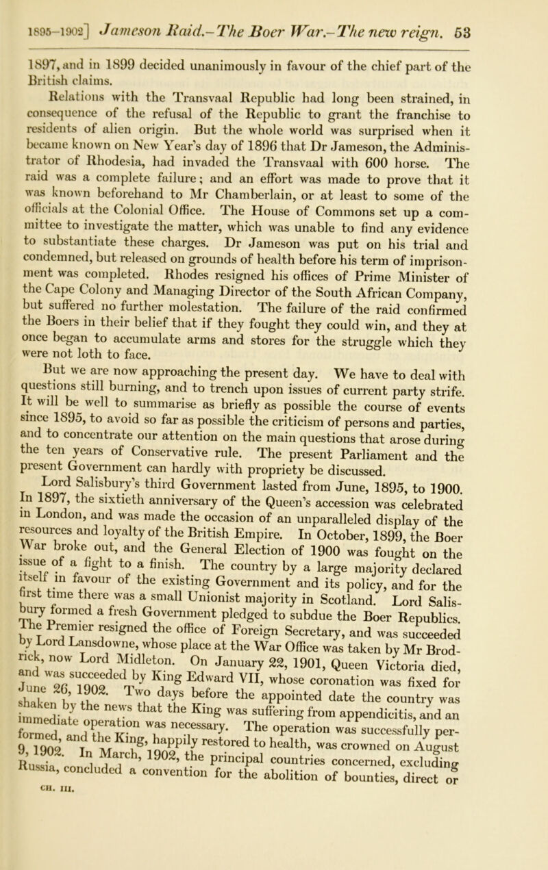 1897, and in 1899 decided unanimously in favour of the chief part of the British claims. Relations with the Transvaal Republic had long been strained, in consequence of the refusal of the Republic to grant the franchise to residents of alien origin. But the whole world was surprised when it became known on New Year's day of 1896 that Dr Jameson, the Adminis- trator of Rhodesia, had invaded the Transvaal with 600 horse. The raid was a complete failure; and an effort was made to prove that it was known beforehand to Mr Chamberlain, or at least to some of the officials at the Colonial Office. The House of Commons set up a com- mittee to investigate the matter, which was unable to find any evidence to substantiate these charges. Dr Jameson was put on his trial and condemned, but released on grounds of health before his term of imprison- ment was completed. Rhodes resigned his offices of Prime Minister of the Cape Colony and Managing Director of the South African Company, but suffered no further molestation. The failure of the raid confirmed the Boers in their belief that if they fought they could win, and they at once began to accumulate arms and stores for the struggle which they were not loth to face. But we are now approaching the present day. We have to deal with questions still burning, and to trench upon issues of current party strife. It will be well to summarise as briefly as possible the course of events since 1895, to avoid so far as possible the criticism of persons and parties, and to concentrate our attention on the main questions that arose during the ten years of Conservative rule. The present Parliament and the present Government can hardly with propriety be discussed. Lord Salisbury's third Government lasted from June, 1895, to 1900. In 1897, the sixtieth anniversary of the Queen’s accession was celebrated m London, and was made the occasion of an unparalleled display of the resources and loyalty of the British Empire. In October, 1899, the Boer War broke out, and the General Election of 1900 was fought on the issue of a fight to a finish. The country by a large majority declared itself in favour of the existing Government and its policy, and for the first time there was a small Unionist majority in Scotland. Lord Salis- bury formed a fresh Government pledged to subdue the Boer Republics The Premier resigned the office of Foreign Secretary, and was succeeded by Lord Lansdowne, whose place at the War Office was taken by Mr Brod- nck, now Lord Midleton. On January 22, 1901, Queen Victoria died, 7ul ^SlCqn1 y ,‘ng ®drrd VII> Wh°se coronation was fixed for Shakertk ' tu dT bef°re the aPPointed date the country was immediate m? T ^ King Was sufferinS from appendicitis, and an formed In u £° T The operation was successfully per- il 1902 In M reSt0red t0 health’.was crowned on August Russia rnn l jT ’ ’ . e Pr'nc*Pal countries concerned, excluding ’ concludcd a convention for the abolition of bounties, direct or Oil. III.