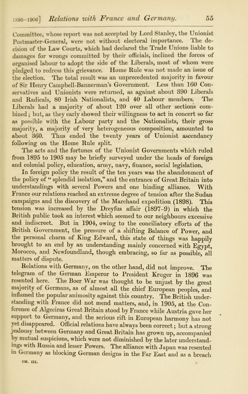 Committee, whose report was not accepted by Lord Stanley, the Unionist Postmaster-General, were not without electoral importance. The de- cision of the Law Courts, which had declared the Trade Unions liable to damages for wrongs committed by their officials, inclined the forces of organised labour to adopt the side of the Liberals, most of whom were pledged to redress this grievance. Home Rule was not made an issue of the election. The total result was an unprecedented majority in favour of Sir Henry Campbell-Bannerman’s Government. Less than 160 Con- servatives and Unionists were returned, as against about 390 Liberals and Radicals, 80 Irish Nationalists, and 40 Labour members. The Liberals had a majority of about 120 over all other sections com- bined ; but, as they early showed their willingness to act in concert so far as possible with the Labour party and the Nationalists, their gross majority, a majority of very heterogeneous composition, amounted to about 360. Thus ended the twenty years of Unionist ascendancy following on the Home Rule split. The acts and the fortunes of the Unionist Governments which ruled from 1895 to 1905 may be briefly surveyed under the heads of foreign and colonial policy, education, army, navy, finance, social legislation. In foreign policy the result of the ten years was the abandonment of the policy of “ splendid isolation,” and the entrance of Great Britain into understandings with several Powers and one binding alliance. With France our relations reached an extreme degree of tension after the Sudan campaigns and the discovery of the Marchand expedition (1898). This tension was increased by the Dreyfus affair (1897-9) in which the British public took an interest which seemed to our neighbours excessive and indiscreet. But in 1904, owing to the conciliatory efforts of the British Government, the pressure of a shifting Balance of Power, and the personal charm of King Edward, this state of things was happily brought to an end by an understanding mainly concerned with Egypt, Morocco, and Newfoundland, though embracing, so far as possible, all matters of dispute. Relations with Germany, on the other hand, did not improve. The telegram of the German Emperor to President Kruger in 1896 was lesented heie. I he Boer War was thought to be unjust by the great majority of Germans, as of almost all the chief European peoples, and inflamed the popular animosity against this country. The British under- standing with France did not mend matters, and, in 1905, at the Con- ference of Algeciras Great Britain stood by France while Austria gave her support to Germany, and the serious rift in European harmony has not yet disappeared. Official relations have always been correct; but a strong jealousy between Germany and Great Britain has grown up, accompanied by mutual suspicions, which were not diminished by the later understand- ings with Russia and lesser Powers. The alliance with Japan was resented in Germany as blocking German designs in the Far East and as a breach