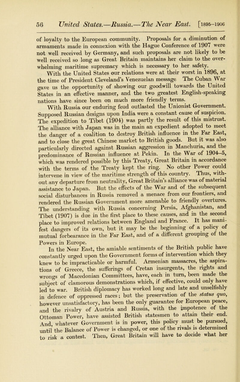 of loyalty to the European community. Proposals for a diminution of armaments made in connexion with the Hague Conference of 1907 were not well received by Germany, and such proposals are not likely to be well received so long as Great Britain maintains her claim to the over- whelming maritime supremacy which is necessary to her safety. With the United States our relations were at their worst in 1896, at the time of President Cleveland’s Venezuelan message The Cuban War gave us the opportunity of showing our goodwill towards the United States in an effective manner, and the two greatest English-speaking nations have since been on much more friendly terms. With Russia our enduring feud outlasted the Unionist Government. Supposed Russian designs upon India were a constant cause of suspicion. The expedition to Tibet (1904) was partly the result of this mistrust. The alliance with Japan was in the main an expedient adopted to meet the danger of a coalition to destroy British influence in the Far East, and to ctose the great Chinese market to British goods. But it was also particularly directed against Russian aggression in Manchuria, and the predominance of Russian influence at Pekin. In the VVar of 1904—5, which was rendered possible by this Treaty, Great Britain in accordance with the terms of the Treaty kept the ring. No other Power could intervene in view of the maritime strength of this countiy. Thus, with- out any departure from neutrality, Great Britain s alliance was of material assistance to Japan. But the effects of the War and of the subsequent social disturbances in Russia removed a menace from our frontiers, and rendered the Russian Government more amenable to friendly overtures. The understanding with Russia concerning Persia, Afghanistan, and Tibet (1907) is due in the first place to these causes, and in the second place to improved relations between England and France. It has mani- fest dangers of its own, but it may be the beginning of a policy of mutual forbearance in the Far East, and of a different grouping of the Powers in Europe. In the Near East, the amiable sentiments of the British public have constantly urged upon the Government forms of intervention which they knew to be impracticable or harmful. Armenian massacres, the aspira- tions of Greece, the sufferings of Cretan insurgents, the rights and wrongs of Macedonian Committees, have, each in turn, been made the subject of clamorous demonstrations which, if effective, could only have led to war. British diplomacy has worked long and late and unselfishly in defence of oppressed races; but the preservation of the status quo, however unsatisfactory, has been the only guarantee for European peace, and the rivalry of Austria and Russia, with the impotence of the Ottoman Power, have assisted British statesmen to attain their end. And, whatever Government is in power, this policy must be pursued, until the Balance of Power is changed, or one of the rivals is determined to risk a contest. Then, Great Britain will have to decide what her