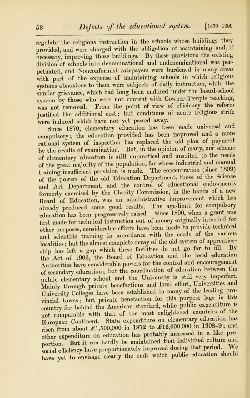 regulate the religious instruction in the schools whose buildings they provided, and were charged with the obligation of maintaining and, if necessary, improving those buildings. By these provisions the existing division of schools into denominational and undenominational was pei- petuated, and Nonconformist ratepayers were burdened in many areas with part of the expense of maintaining schools in which religious systems obnoxious to them were subjects of daily instruction, while the similar grievance, which had long been endured under the board-school system by those who were not content with Cowper-Temple teaching, was not removed. From the point of view of efficiency the reform justified the additional cost; but conditions of acute religious strife were induced which have not yet passed away. Since 1870, elementary education has been made universal and compulsory; the education provided has been improved and a more rational system of inspection has replaced the old plan of payment by the results of examination. But, in the opinion of many, our scheme of elementary education is still unpractical and unsuited to the needs of the great majority of the population, for whose industrial and manual training insufficient provision is made. The concentration (since 1899) of the powers of the old Education Department, those of the Science and Art Department, and the control of educational endowments formerly exercised by the Charity Commission, in the hands of a new Board of Education, was an administrative improvement which has already produced some good results. The age-limit for compulsory education has been progressively raised. Since 1890, when a grant was first made for technical instruction out of money originally intended for other purposes, considerable efforts have been made to provide technical and scientific training in accordance with the needs of the various localities ; but the almost complete decay of the old system of apprentice- ship has left a gap which these facilities do not go far to fill. By the Act of 1902, the Board of Education and the local education Authorities have considerable powers for the control and encouragement of secondary education; but the coordination of education between the public elementary school and the University is still very imperfect Mainly through private benefactions and local effort, Universities and University Colleges have been established in many of the leading pro- vincial towns; but private benefaction for this purpose lags in this country far behind the American standard, while public expenditure is not comparable with that of the most enlightened countries of the European Continent. State expenditure on elementary Ration has risen from about <£1,500,000 in 1872 to £16,000,000 in 1908-9; and other expenditure on education has probably increased in a like pro- portion. But it can hardly be maintained that individual culture and social efficiency have proportionately improved during that period We have yet to envisage clearly the ends which public education should