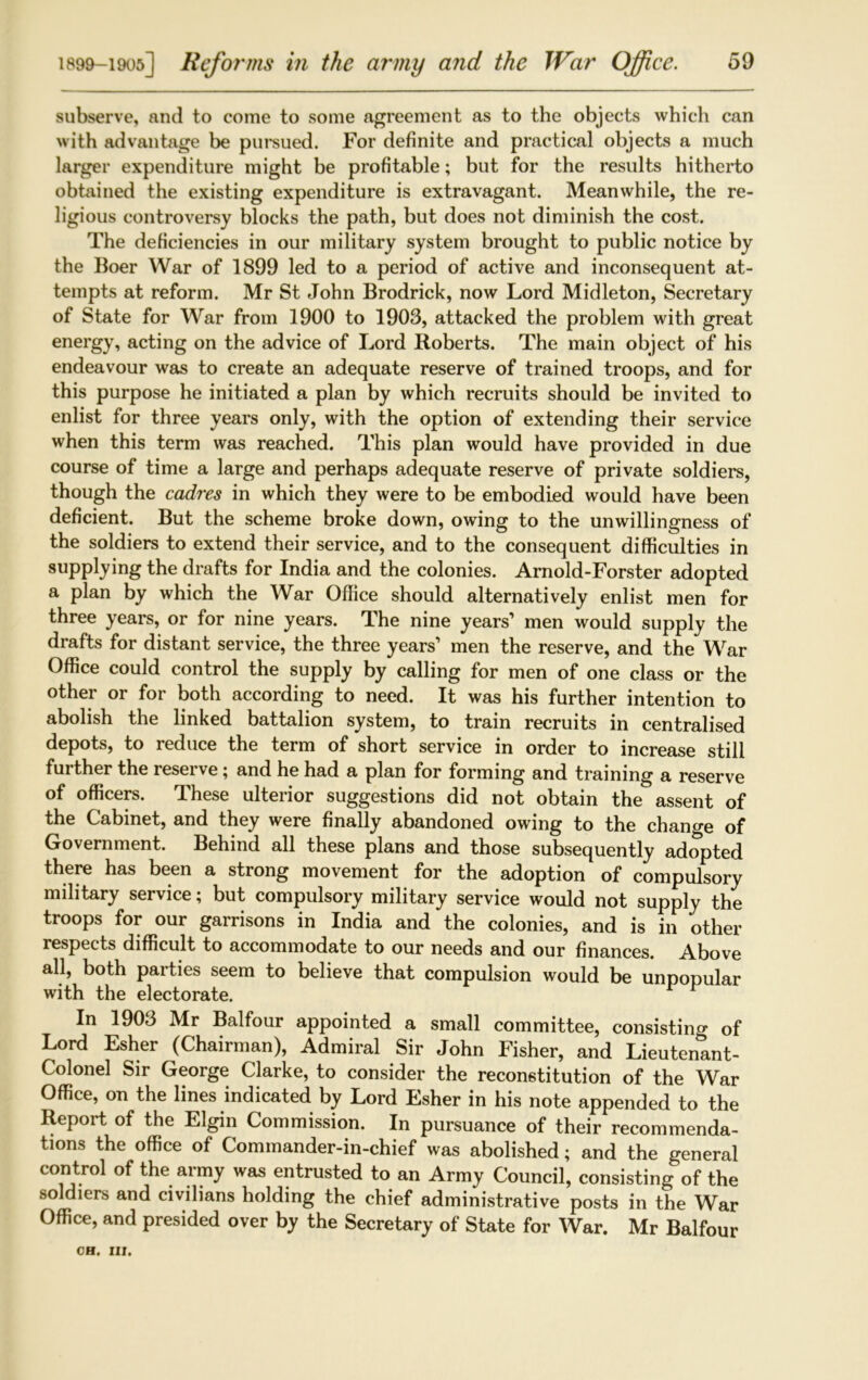 subserve, and to come to some agreement as to the objects which can with advantage be pursued. For definite and practical objects a much larger expenditure might be profitable; but for the results hitherto obtained the existing expenditure is extravagant. Meanwhile, the re- ligious controversy blocks the path, but does not diminish the cost. The deficiencies in our military system brought to public notice by the Boer War of 1899 led to a period of active and inconsequent at- tempts at reform. Mr St John Brodrick, now Lord Midleton, Secretary of State for War from 1900 to 1903, attacked the problem with great energy, acting on the advice of Lord Roberts. The main object of his endeavour was to create an adequate reserve of trained troops, and for this purpose he initiated a plan by which recruits should be invited to enlist for three years only, with the option of extending their service when this term was reached. This plan would have provided in due course of time a large and perhaps adequate reserve of private soldiers, though the cadres in which they were to be embodied would have been deficient. But the scheme broke down, owing to the unwillingness of the soldiers to extend their service, and to the consequent difficulties in supplying the drafts for India and the colonies. Arnold-Forster adopted a plan by which the War Office should alternatively enlist men for three years, or for nine years. The nine years’ men would supply the drafts for distant service, the three years’ men the reserve, and the War Office could control the supply by calling for men of one class or the other or for both according to need. It was his further intention to abolish the linked battalion system, to train recruits in centralised depots, to reduce the term of short service in order to increase still further the reserve; and he had a plan for forming and training a reserve of officers. These ulterior suggestions did not obtain the assent of the Cabinet, and they were finally abandoned owing to the change of Government. Behind all these plans and those subsequently adopted there has been a strong movement for the adoption of compulsory military service; but compulsory military service would not supply the troops for our garrisons in India and the colonies, and is in other respects difficult to accommodate to our needs and our finances. Above all, both parties seem to believe that compulsion would be unpopular with the electorate. r In 1903 Mr Balfour appointed a small committee, consisting of Lord Esher (Chairman), Admiral Sir John Fisher, and Lieutenlnt- Colonel Sir George Clarke, to consider the reconstitution of the War Office, on the lines indicated by Lord Esher in his note appended to the Report of the Elgin Commission. In pursuance of their recommenda- tions the office of Commander-in-chief was abolished; and the general control of the army was entrusted to an Army Council, consisting of the soldiers and civilians holding the chief administrative posts in the War Office, and presided over by the Secretary of State for War. Mr Balfour