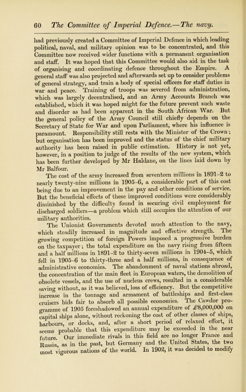 had previously created a Committee of Imperial Defence in which leading political, naval, and military opinion was to be concentrated, and this Committee now received wider functions with a permanent organisation and staff. It was hoped that this Committee would also aid in the task of organising and coordinating defence throughout the Empire. A general staff* was also projected and afterwards set up to consider problems of general strategy, and train a body of special officers for staff duties in war and peace. Training of troops was severed from administration, which was largely decentralised, and an Army Accounts Branch was established, which it was hoped might for the future prevent such waste and disorder as had been apparent in the South African War. But the general policy of the Army Council still chiefly depends on the Secretary of State for War and upon Parliament, where his influence is paramount. Responsibility still rests with the Minister of the Crown; but organisation has been improved and the status of the chief military authority has been raised in public estimation. History is not yet, however, in a position to judge of the results of the new system, which has been further developed by Mr Haldane, on the lines laid down by Mr Balfour. The cost of the army increased from seventeen millions in 1891-2 to nearly twenty-nine millions in 1905-6, a considerable part of this cost being due to an improvement in the pay and other conditions of service. But the beneficial effects of these improved conditions were considerably diminished by the difficulty found in securing civil employment for discharged soldiers—a problem which still occupies the attention of our military authorities. The Unionist Governments devoted much attention to the navy, which steadily increased in magnitude and effective strength. The growing competition of foreign Powers imposed a progressive burden on the taxpayer; the total expenditure on the navy rising from fifteen and a half millions in 1891-2 to thirty-seven millions in 1901-5, which fell in 1905-6 to thirty-three and a half millions, in consequence of administrative economies. The abandonment of naval stations abroad, the concentration of the main fleet in European waters, the demolition of obsolete vessels, and the use of nucleus crews, resulted in a considerable saving without, as it was believed, loss of efficiency. But the competitive increase in the tonnage and armament of battleships and first-class cruisers bids fair to absorb all possible economies. The Cawdor pro- gramme of 1905 foreshadowed an annual expenditure of .£8,000,000 on capital ships alone, without reckoning the cost of other classes of ships, harbours, or docks, and, after a short period of relaxed effort, it seems probable that this expenditure may be exceeded in the near future. Our immediate rivals in this field are no longer France and Russia as in the past, but Germany and the United States, the two most vigorous nations of the world. In 1902, it was decided to modify