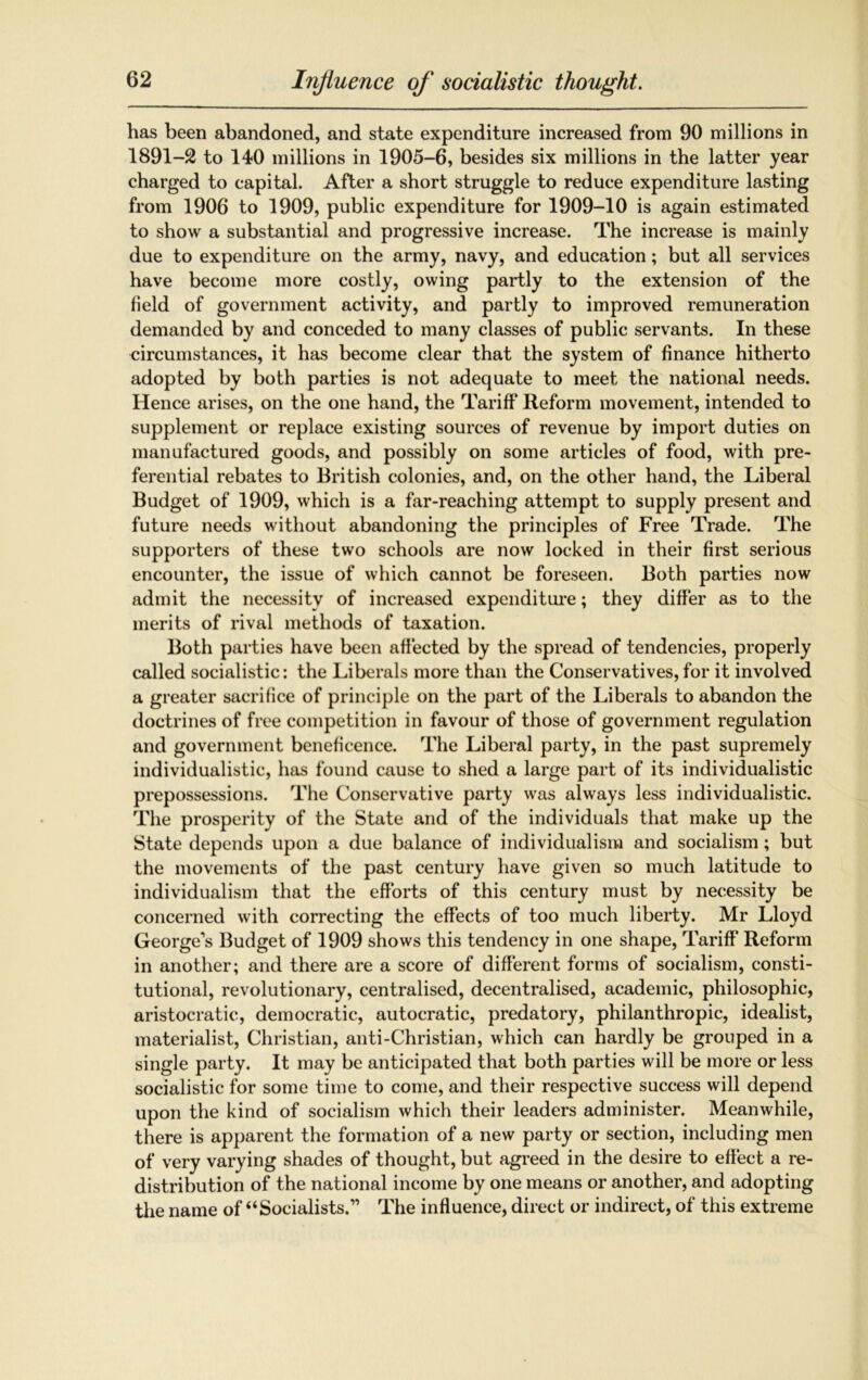 has been abandoned, and state expenditure increased from 90 millions in 1891-2 to 140 millions in 1905-6, besides six millions in the latter year charged to capital. After a short struggle to reduce expenditure lasting from 1906 to 1909, public expenditure for 1909-10 is again estimated to show a substantial and progressive increase. The increase is mainly due to expenditure on the army, navy, and education; but all services have become more costly, owing partly to the extension of the field of government activity, and partly to improved remuneration demanded by and conceded to many classes of public servants. In these circumstances, it has become clear that the system of finance hitherto adopted by both parties is not adequate to meet the national needs. Hence arises, on the one hand, the Tariff* Reform movement, intended to supplement or replace existing sources of revenue by import duties on manufactured goods, and possibly on some articles of food, with pre- ferential rebates to British colonies, and, on the other hand, the Liberal Budget of 1909, which is a far-reaching attempt to supply present and future needs without abandoning the principles of Free Trade. The supporters of these two schools are now locked in their first serious encounter, the issue of which cannot be foreseen. Both parties now admit the necessity of increased expenditure; they differ as to the merits of rival methods of taxation. Both parties have been affected by the spread of tendencies, properly called socialistic: the Liberals more than the Conservatives, for it involved a greater sacrifice of principle on the part of the Liberals to abandon the doctrines of free competition in favour of those of government regulation and government beneficence. The Liberal party, in the past supremely individualistic, has found cause to shed a large part of its individualistic prepossessions. The Conservative party was always less individualistic. The prosperity of the State and of the individuals that make up the State depends upon a due balance of individualism and socialism; but the movements of the past century have given so much latitude to individualism that the efforts of this century must by necessity be concerned with correcting the effects of too much liberty. Mr Lloyd George's Budget of 1909 shows this tendency in one shape, Tariff* Reform in another; and there are a score of different forms of socialism, consti- tutional, revolutionary, centralised, decentralised, academic, philosophic, aristocratic, democratic, autocratic, predatory, philanthropic, idealist, materialist, Christian, anti-Christian, which can hardly be grouped in a single party. It may be anticipated that both parties will be more or less socialistic for some time to come, and their respective success will depend upon the kind of socialism which their leaders administer. Meanwhile, there is apparent the formation of a new party or section, including men of very varying shades of thought, but agreed in the desire to effect a re- distribution of the national income by one means or another, and adopting the name of “Socialists.” The influence, direct or indirect, of this extreme