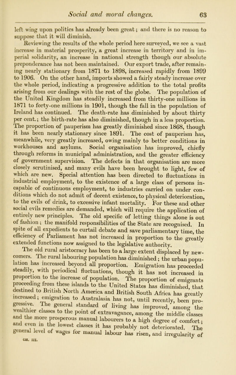 left wing upon politics has already been great; and there is no reason to suppose that it will diminish. Reviewing the results of the whole period here surveyed, we see a vast increase in material prosperity, a great increase in territory and in im- perial solidarity, an increase in national strength though our absolute preponderance has not been maintained. Our export trade, after remain- ing nearly stationary from 1871 to 1898, increased rapidly from 1899 to 1906. On the other hand, imports showed a fairly steady increase over the whole period, indicating a progressive addition to the total profits arising from our dealings with the rest of the globe. The population of the United Kingdom has steadily increased from thirty-one millions in 1871 to forty-one millions in 1901, though the fall in the population of Ireland has continued. The death-rate has diminished by about thirty per cent.; the birth-rate has also diminished, though in a less proportion. The proportion of pauperism has greatly diminished since 1868, though it has been nearly stationary since 1891. The cost of pauperism has, meanwhile, very greatly increased, owing mainly to better conditions in workhouses and asylums. Social organisation has improved, chiefly through reforms in municipal administration, and the greater efficiency of government supervision. The defects in that organisation are more closely scrutinised, and many evils have been brought to light, few of which are new. Special attention has been directed to fluctuations in industrial employment, to the existence of a large class of persons in- capable of continuous employment, to industries carried on under con- ditions which do not admit of decent existence, to physical deterioration, to the evils of drink, to excessive infant mortality. For these and other social evils remedies are demanded, which will require the application of entirely new principles. The old specific of letting things alone is out of fashion ; the manifold responsibilities of the State are recognised. In spite of all expedients to curtail debate and save parliamentary time, the efficiency of Parliament has not increased in proportion to the greatly extended functions now assigned to the legislative authority. The old rural aristocracy has been to a large extent displaced by new- comers. Ihe rural labouring population has diminished ; the urban popu- lation has increased beyond all proportion. Emigration has proceeded steadily, with periodical fluctuations, though it has not increased in proportion to the increase of population. The proportion of emigrants proceeding from these islands to the United States has diminished, that destined to British North America and British South Africa has greatly increased; emigration to Australasia has not, until recently, been pro- gressive. Ihe general standard of living has improved, among the uca thier classes to the point of extravagance, among the middle classes and the more prosperous manual labourers to a high degree of comfort; anc even in the lowest classes it has probably not deteriorated. The general level of wages for manual labour has risen, and irregularity of CH. Ill,