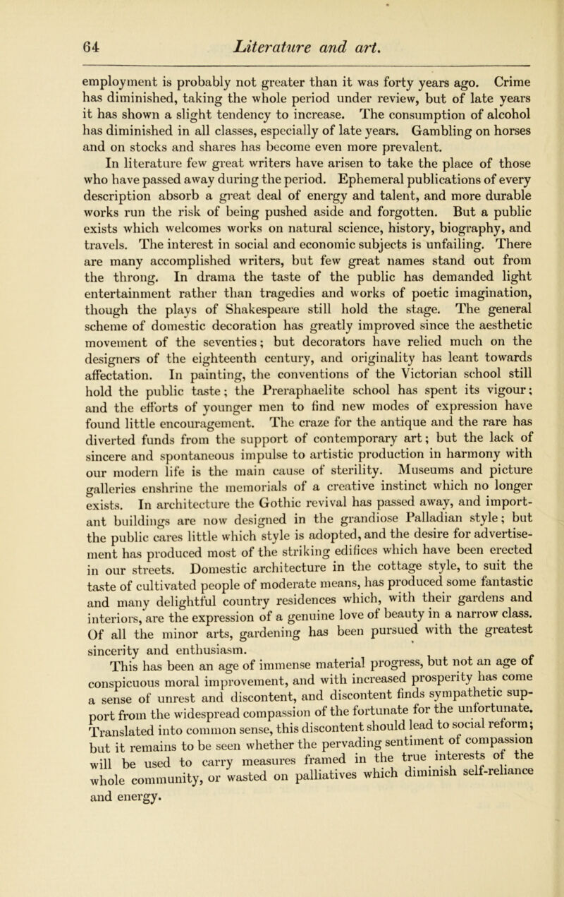 employment is probably not greater than it was forty years ago. Crime has diminished, taking the whole period under review, but of late years it has shown a slight tendency to increase. The consumption of alcohol has diminished in all classes, especially of late years. Gambling on horses and on stocks and shares has become even more prevalent. In literature few great writers have arisen to take the place of those who have passed away during the period. Ephemeral publications of every description absorb a great deal of energy and talent, and more durable works run the risk of being pushed aside and forgotten. But a public exists which welcomes works on natural science, history, biography, and travels. The interest in social and economic subjects is unfailing. There are many accomplished writers, but few great names stand out from the throng. In drama the taste of the public has demanded light entertainment rather than tragedies and works of poetic imagination, though the plays of Shakespeare still hold the stage. The general scheme of domestic decoration has greatly improved since the aesthetic movement of the seventies; but decorators have relied much on the designers of the eighteenth century, and originality has leant towards affectation. In painting, the conventions of the Victorian school still hold the public taste; the Preraphaelite school has spent its vigour; and the efforts of younger men to find new modes of expression have found little encouragement. The craze for the antique and the rare has diverted funds from the support of contemporary art; but the lack of sincere and spontaneous impulse to artistic production in harmony with our modern life is the main cause of sterility. Museums and picture galleries enshrine the memorials of a creative instinct which no longer exists. In architecture the Gothic revival has passed away, and import- ant buildings are now designed in the grandiose Palladian style; but the public cares little which style is adopted, and the desire for advertise- ment has produced most of the striking edifices which have been elected in our streets. Domestic architecture in the cottage style, to suit the taste of cultivated people of moderate means, has produced some fantastic and many delightful country residences which, with their gardens and interiors, are the expression of a genuine love of beauty in a narrow class. Of all the minor arts, gardening has been pursued with the greatest sincerity and enthusiasm. This has been an age of immense material progress, but not an age of conspicuous moral improvement, and with increased prosperity has come a sense of unrest and discontent, and discontent finds sympathetic sup- port from the widespread compassion of the fortunate for the unfortunate. Translated into common sense, this discontent should lead to socia re oi m; but it remains to be seen whether the pervading sentiment of compassion will be used to carry measures framed in the true interests o e whole community, or wasted on palliatives which diminish self-reliance and energy.