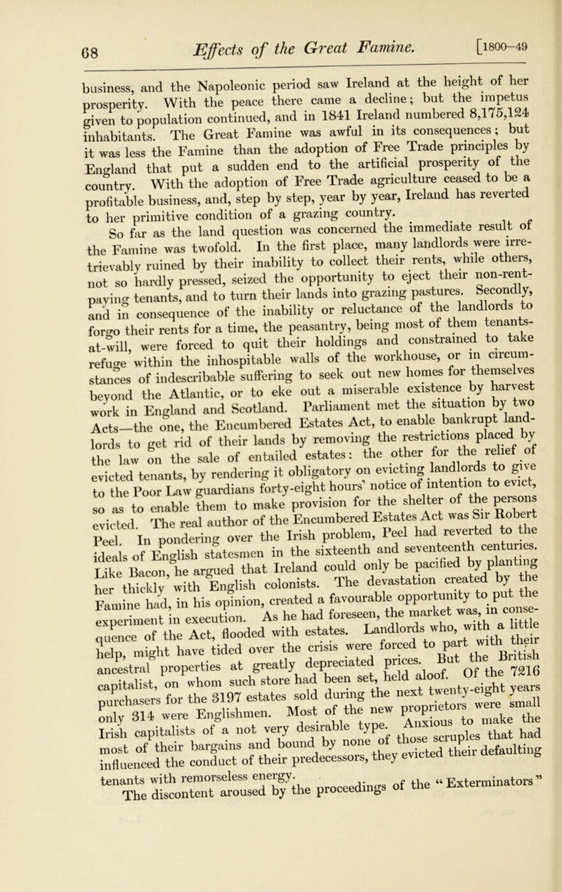 G8 Effects of the Great Famine. [1800-49 business, and the Napoleonic period saw Ireland at the height of her prosperity. With the peace there came a decline; but the impetus given to population continued, and in 1841 Ireland numbered 8,175,124 inhabitants The Great Famine was awful in its consequences; but it was less the Famine than the adoption of Free Trade principles by England that put a sudden end to the artificial prosperity of the country. With the adoption of Free Trade agriculture ceased to be a profitable business, and, step by step, year by year, Ireland has reverted to her primitive condition of a grazing country. So far as the land question was concerned the immediate result ot the Famine was twofold. In the first place, many landlords were irre- trievably ruined by their inability to collect their rents while others, not so hardly pressed, seized the opportunity to eject their non-rent- paviirn tenants, and to turn their lands into grazing pastures. Second y, and in consequence of the inability or reluctance of the landlords to forgo their rents for a time, the peasantry, being most of them tenants- at-will, were forced to quit their holdings and constrained to take refuse within the inhospitable walls of the workhouse, or in circum- stances of indescribable suffering to seek out new homes for themselves beyond the Atlantic, or to eke out a miserable existence by harvest work in England and Scotland. Parliament met the situation by two Acts-the one, the Encumbered Estates Act, to enable bankrupt land- lords to get rid of their lands by removing the restrictions placed by the law on the sale of entailed estates: the other for the relief of evicted tenants, by rendering it obligatory on evicting landlords to give to the Poor Law guardians forty-eight hours’ notice of intention to evict, so as to enable then, to make provision for the shelter of the persons evicted The real author of the Encumbered Estates Act was Sn Robei Pee In pondering over the Irish problem, Peel had reverted to the ideals of English statesmen in the sixteenth and seventeenth centuries. Like Bacon,lie argued that Ireland could only be pacified by plan mg her thickly with English colonists. The devastation created y Famine had in his opinion, created a favourable opportunity to put th LTriment in execution. As he had foreseen, the market was in con - nuence of the Act, flooded with estates. Landlords who, with a little help, might have tided over the crisis were forced to P1 tue Brifeh ancestral properties at greatly depreciate Pr'“s- f 0f the 7216 capitalist, on whom such store had been -L held doof Of the 7 purchasers for the 3197 estates sold during th1 nextAwenty y^ only 314 were Englishmen. Most of the nev P P1 make the Irish capitalists of a not very desirable type Anxio^ , that had most of their bargains and bound by none P aultiug influenced the conduct of their predecessors, they evicted tne, tenants with remorseless eneigy. ‘‘Exterminators” The discontent aroused by the proceedings of the i^xtermin