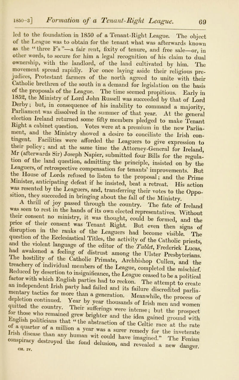 led to the foundation in 1850 of a Tenant-Right League. The object of the League was to obtain for the tenant what was afterwards known as the “ three Fs ”■—a fair rent, fixity of tenure, and free sale—or, in other words, to secure for him a legal recognition of his claim to dual ownership, with the landlord, of the land cultivated by him. The movement spread rapidly. For once laying aside their religious pre- judices, Protestant farmers of the north agreed to unite with their Catholic brethren of the south in a demand for legislation on the basis of the proposals of the League. The time seemed propitious. Early in 1852, the Ministry of Lord John Russell was succeeded by that of Lord Derby; but, in consequence of his inability to command a majority, I arliament was dissolved in the summer of that year. At the general election Ireland returned some fifty members pledged to make Tenant Right a cabinet question. Votes were at a premium in the new Parlia- ment, and the Ministry showed a desire to conciliate the Irish con- tingent. Facilities were afforded the Leaguers to give expression to their policy; and at the same time the Attorney-General for Ireland Mr (afterwards Sir) Joseph Napier, submitted four Bills for the regula- tion of the land question, admitting the principle, insisted on by the Leaguers, of retrospective compensation for tenants’ improvements. But the House of Lords refused to listen to the proposal; and the Prime Minister, anticipating defeat if he insisted, beat a retreat. His action was resented by the Leaguers, and, transferring their votes to the Oppo- sition, they succeeded in bringing about the fall of the Ministry. A thrill of joy passed through the country. The fate of Ireland was seen to rest in the hands of its own elected representatives. Without their consent no ministry, it was thought, could be formed, and the price of their consent was Tenant Right. But even then signs of disruption in the ranks of the Leaguers had become visible. The question of the Ecclesiastical Titles, the activity of the Catholic priests and the violent language of the editor of the Tablet, Frederick Lucas’ bad tWa+k?ned % feehn? °f .distrust a™ong the Ulster Presbyterians’ he hostility of the Catholic Primate, Archbishop Cullen, and the treachery of individual members of the League, completed the mischief Reduced by desertion to insignificance, the League ceased to be a3S actor with which English parties had to reckon. The attempt to create an independent Irish party had failed and its failure discredited parlia mentary tactics for more than a generation. Meanwhile, the process of nnjfrl0^COntinUed* Year by year thousands of Irish men and women quitted the country. Their sufferings were intense; but the project Fmdi h Wiv greW briShter and ^e idea gained ground with