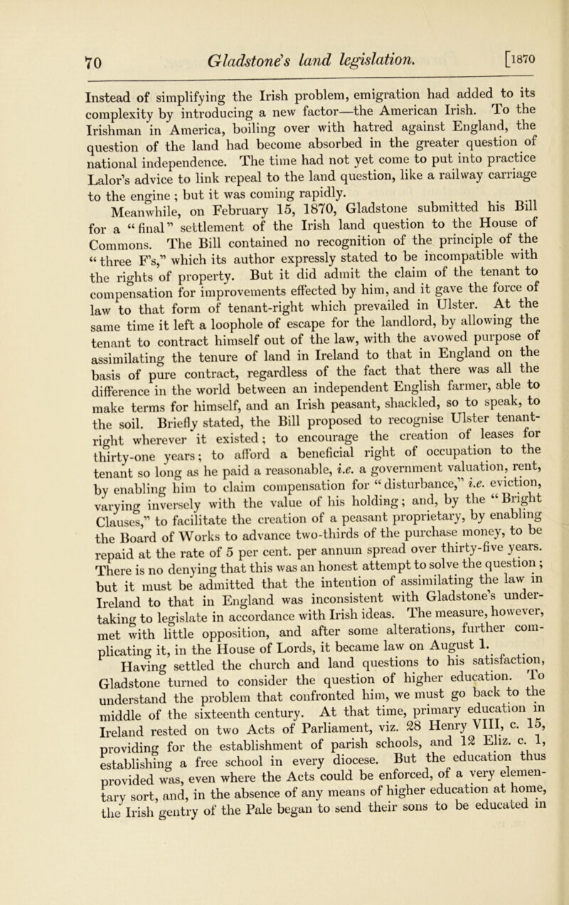 [l870 Instead of simplifying the Irish problem, emigration had added to its complexity by introducing a new factor—the American Irish. To the Irishman in America, boiling over with hatred against England, the question of the land had become absorbed in the greater question of national independence. The time had not yet come to put into practice Lalor’s advice to link repeal to the land question, like a railway carriage to the engine ; but it was coming rapidly. Meanwhile, on February 15, 1870, Gladstone submitted his Bill for a “ final” settlement of the Irish land question to the House of Commons. The Bill contained no recognition of the principle of the “ three Fs,11 which its author expressly stated to be incompatible with the rights of property. But it did admit the claim of the tenant to compensation for improvements effected by him, and it gave the force of law to that form of tenant-right which prevailed in Ulster. At the same time it left a loophole of escape for the landlord, by allowing the tenant to contract himself out of the law, with the avowed purpose of assimilating the tenure of land in Ireland to that in England on the basis of pure contract, regardless of the fact that there was all the difference in the world between an independent English farmer, able to make terms for himself, and an Irish peasant, shackled, so to speak, to the soil. Briefly stated, the Bill proposed to recognise Ulster tenant- right wherever it existed; to encourage the creation of leases for thirty-one years; to afford a beneficial right of occupation to the tenant so long as he paid a reasonable, i.e. a government valuation, rent, by enabling him to claim compensation for “disturbance, i.e. eviction, varyiim inversely with the value of his holding; and, by the “Bright Clause*,” to facilitate the creation of a peasant proprietary, by enabling the Board of Works to advance two-thirds of the purchase money, to be repaid at the rate of 5 per cent, per annum spread over thirty-five years. There is no denying that this was an honest attempt to solve the question ; but it must be admitted that the intention of assimilating the law in Ireland to that in England was inconsistent with Gladstone’s under- taking to legislate in accordance with Irish ideas. The measure, however, met with little opposition, and after some alterations, further com- plicating it, in the House of Lords, it became law on August 1. Having settled the church and land questions to his satisfaction, Gladstone turned to consider the question of higher education, understand the problem that confronted him, we must go back to the middle of the sixteenth century. At that time, primary education in Ireland rested on two Acts of Parliament, viz. 28 Henry VHI, c. 15, providing for the establishment of parish schools, and 12 Eliz. c. 1, establishing a free school in every diocese. But the education thus provided was, even where the Acts could be enforced, of a very elemen- tary sort, and, in the absence of any means of higher education at home, the Irish gentry of the Pale began to send their sons to be educated in