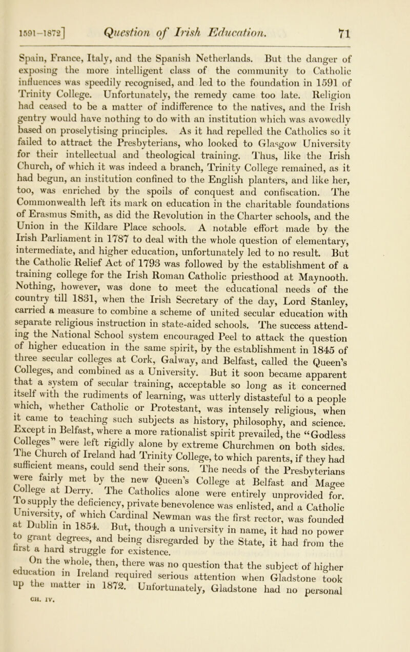 Spain, France, Italy, and the Spanish Netherlands. But the danger of exposing the more intelligent class of the community to Catholic influences was speedily recognised, and led to the foundation in 1591 of Trinity College. Unfortunately, the remedy came too late. Religion had ceased to be a matter of indifference to the natives, and the Irish gentry would have nothing to do with an institution which was avowedly based on proselytising principles. As it had repelled the Catholics so it failed to attract the Presbyterians, who looked to Glasgow University for their intellectual and theological training. Thus, like the Irish Church, of which it was indeed a branch, Trinity College remained, as it had begun, an institution confined to the English planters, and like her, too, was enriched by the spoils of conquest and confiscation. The Commonwealth left its mark on education in the charitable foundations of Erasmus Smith, as did the Revolution in the Charter schools, and the Union in the Kildare Place schools. A notable effort made by the Irish Parliament in 1787 to deal with the whole question of elementary, intermediate, and higher education, unfortunately led to no result. But the Catholic Relief Act of 1793 was followed by the establishment of a training college for the Irish Roman Catholic priesthood at Maynooth. Nothing, however, was done to meet the educational needs of the country till 1831, when the Irish Secretary of the day, Lord Stanley, carried a measure to combine a scheme of united secular education with sepaiate leligious instruction in state-aided schools. The success attend- ing the National School system encouraged Peel to attack the question of higher education in the same spirit, by the establishment in 1845 of three secular colleges at Cork, Galway, and Belfast, called the Queen’s Colleges, and combined as a University. But it soon became apparent that a system of secular training, acceptable so long as it concerned itself with the rudiments of learning, was utterly distasteful to a people which, whether Catholic or Protestant, was intensely religious, when it came to teaching such subjects as history, philosophy, and science. Except in Belfast, where a more rationalist spirit prevailed, the “ Godless CoHeges” were left rigidly alone by extreme Churchmen on both sides. Ihe Church of Ireland had Trinity College, to which parents, if they had sufficient means, could send their sons. The needs of the Presbyterians were fairly met by the new Queen’s College at Belfast and* Magee o ege at -Derry. The Catholics alone were entirely unprovided for. losupply the deficiency, private benevolence was enlisted, and a Catholic niversity, of which Cardinal Newman was the first rector, was founded at Dublin in 1854. But, though a university in name, it had no power to grant degrees, and being disregarded by the State, it had from the nrst a hard struggle for existence. On the whole, then, there was no question that the subject of higher education m Ireland required serious attention when Gladstone took p the matter in 1872. Unfortunately, Gladstone had no personal